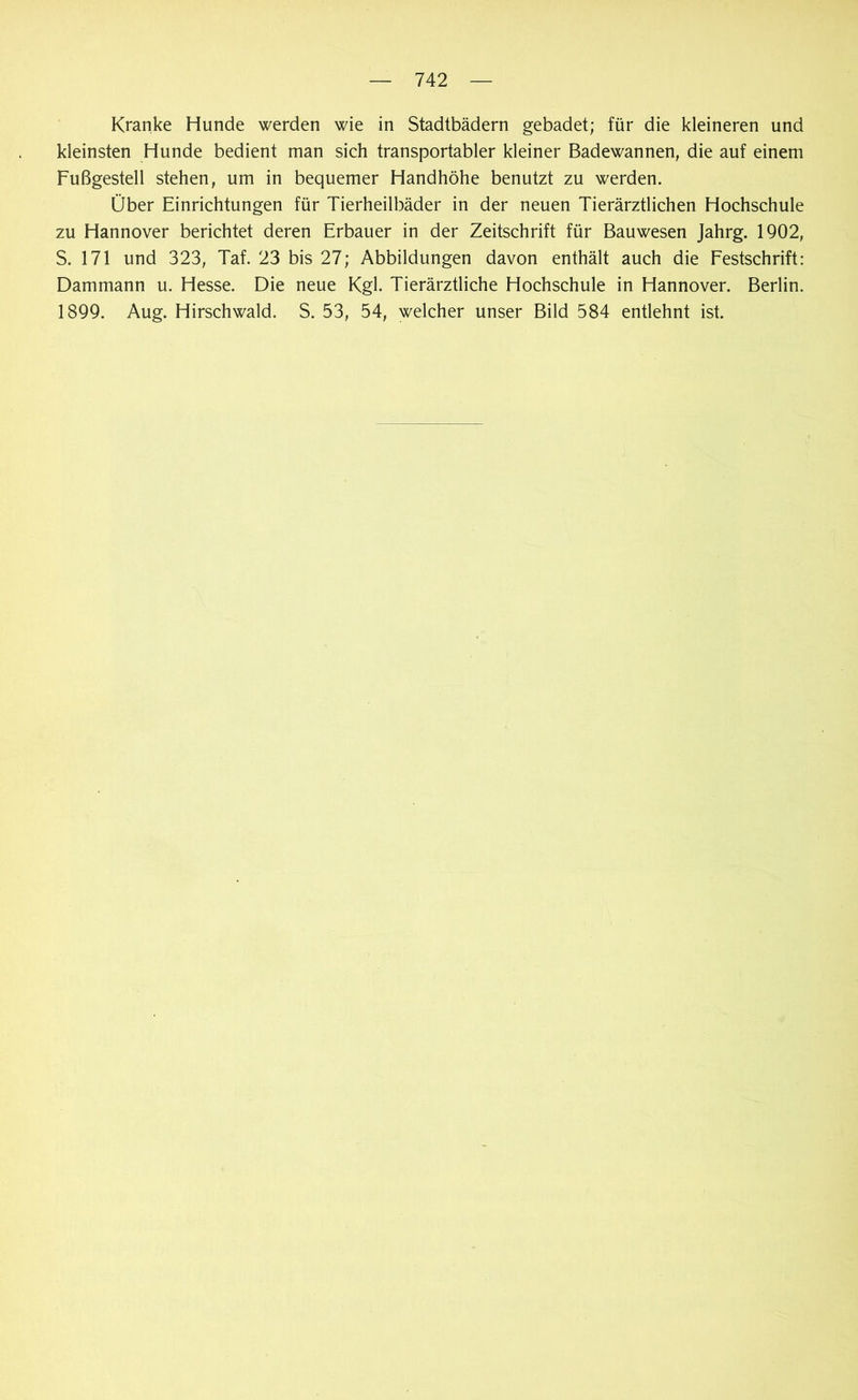 Kranke Hunde werden wie in Stadtbädern gebadet; für die kleineren und kleinsten Hunde bedient man sich transportabler kleiner Badewannen, die auf einem Fußgestell stehen, um in bequemer Handhöhe benutzt zu werden. Über Einrichtungen für Tierheilbäder in der neuen Tierärztlichen Hochschule zu Hannover berichtet deren Erbauer in der Zeitschrift für Bauwesen Jahrg. 1902, S. 171 und 323, Taf. 23 bis 27; Abbildungen davon enthält auch die Festschrift: Dammann u. Hesse. Die neue Kgl. Tierärztliche Hochschule in Hannover. Berlin. 1899. Aug. Hirschwald. S. 53, 54, welcher unser Bild 584 entlehnt ist.