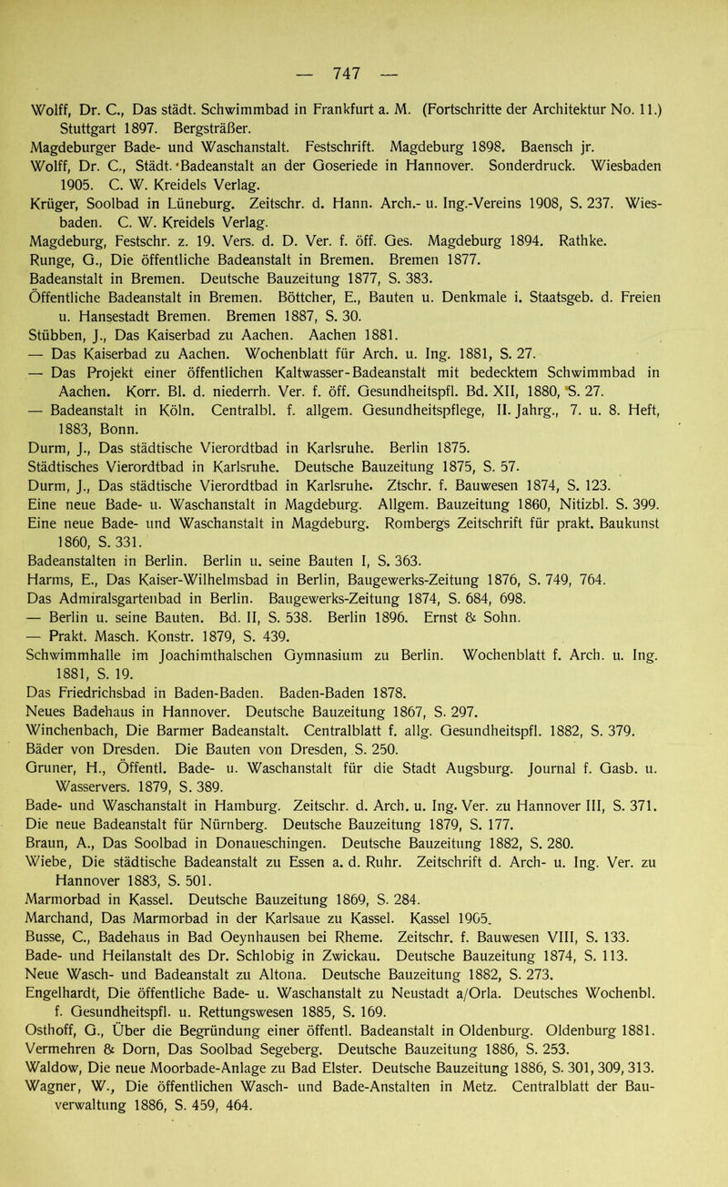 Wolff, Dr. C., Das städt. Schwimmbad in Frankfurt a. M. (Fortschritte der Architektur No. 11.) Stuttgart 1897. Bergsträßer. Magdeburger Bade- und Waschanstalt. Festschrift. Magdeburg 1898. Baensch jr. Wolff, Dr. C., Städt.'Badeanstalt an der Qoseriede in Hannover. Sonderdruck. Wiesbaden 1905. C. W. Kreidels Verlag. Krüger, Soolbad in Lüneburg. Zeitschr. d. Hann. Arch.- u. Ing.-Vereins 1908, S. 237. Wies- baden. C. W. Kreidels Verlag. Magdeburg, Festschr. z. 19. Vers. d. D. Ver. f. öff. Ges. Magdeburg 1894. Rathke. Runge, G., Die öffentliche Badeanstalt in Bremen. Bremen 1877. Badeanstalt in Bremen. Deutsche Bauzeitung 1877, S. 383. Öffentliche Badeanstalt in Bremen. Böttcher, E., Bauten u. Denkmale i. Staatsgeb. d. Freien u. Hansestadt Bremen. Bremen 1887, S. 30. Stübben, J., Das Kaiserbad zu Aachen. Aachen 1881. — Das Kaiserbad zu Aachen. Wochenblatt für Arch. u. Ing. 1881, S. 27. — Das Projekt einer öffentlichen Kaltwasser-Badeanstalt mit bedecktem Schwimmbad in Aachen. Korr. Bl. d. niederrh. Ver. f. öff. Gesundheitspfl. Bd. XII, 1880, *S. 27. — Badeanstalt in Köln. Centralbl. f. allgem. Gesundheitspflege, II. Jahrg., 7. u. 8. Heft, 1883, Bonn. Durm, J., Das städtische Vierordtbad in Karlsruhe. Berlin 1875. Städtisches Vierordtbad in Karlsruhe. Deutsche Bauzeitung 1875, S. 57. Durm, J., Das städtische Vierordtbad in Karlsruhe. Ztschr. f. Bauwesen 1874, S. 123. Eine neue Bade- u. Waschanstalt in Magdeburg. Allgem. Bauzeitung 1860, Nitizbl. S. 399. Eine neue Bade- und Waschanstalt in Magdeburg. Rombergs Zeitschrift für prakt. Baukunst 1860, S. 331. Badeanstalten in Berlin. Berlin u. seine Bauten I, S. 363. Harms, E., Das Kaiser-Wilhelmsbad in Berlin, Baugewerks-Zeitung 1876, S. 749, 764. Das Admiralsgartenbad in Berlin. Baugewerks-Zeitung 1874, S. 684, 698. — Berlin u. seine Bauten. Bd. II, S. 538. Berlin 1896. Ernst & Sohn. — Prakt. Masch. Konstr. 1879, S. 439. Schwimmhalle im joachimthalschen Gymnasium zu Berlin. Wochenblatt f. Arch. u. Ing. 1881, S. 19. Das Friedrichsbad in Baden-Baden. Baden-Baden 1878. Neues Badehaus in Hannover. Deutsche Bauzeitung 1867, S. 297. Winchenbach, Die Barmer Badeanstalt. Centralblatt f. allg. Gesundheitspfl. 1882, S. 379. Bäder von Dresden. Die Bauten von Dresden, S. 250. Grüner, H., Öffentl. Bade- u. Waschanstalt für die Stadt Augsburg. Journal f. Gasb. u. Wasservers. 1879, S. 389. Bade- und Waschanstalt in Hamburg. Zeitschr. d. Arch. u. Ing. Ver. zu Hannover III, S. 371. Die neue Badeanstalt für Nürnberg. Deutsche Bauzeitung 1879, S. 177. Braun, A., Das Soolbad in Donaueschingen. Deutsche Bauzeitung 1882, S. 280. Wiebe, Die städtische Badeanstalt zu Essen a. d. Ruhr. Zeitschrift d. Arch- u. Ing. Ver. zu Hannover 1883, S. 501. Marmorbad in Kassel. Deutsche Bauzeitung 1869, S. 284. Marchand, Das Marmorbad in der Karlsaue zu Kassel. Kassel 1905. Busse, C., Badehaus in Bad Oeynhausen bei Rheme. Zeitschr. f. Bauwesen VIII, S. 133. Bade- und Heilanstalt des Dr. Schiobig in Zwickau. Deutsche Bauzeitung 1874, S, 113. Neue Wasch- und Badeanstalt zu Altona. Deutsche Bauzeitung 1882, S. 273. Engelhardt, Die öffentliche Bade- u. Waschanstalt zu Neustadt a/Orla. Deutsches Wochenbl. f. Gesundheitspfl. u. Rettungswesen 1885, S. 169. Osthoff, G., Über die Begründung einer öffentl. Badeanstalt in Oldenburg. Oldenburg 1881. Vermehren & Dorn, Das Soolbad Segeberg. Deutsche Bauzeitung 1886, S. 253. Waldow, Die neue Moorbade-Anlage zu Bad Elster. Deutsche Bauzeitung 1886, S. 301, 309, 313. Wagner, W., Die öffentlichen Wasch- und Bade-Anstalten in Metz. Centralblatt der Bau- verwaltung 1886, S. 459, 464.