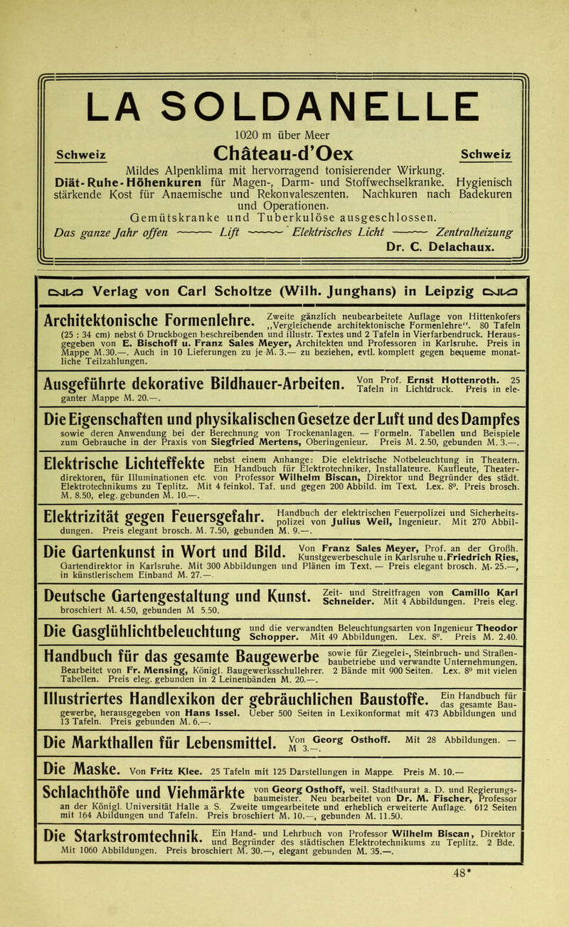 (CF LA SOLDANELLE 1020 m über Meer Schweiz Chäteau-d’Oex Schweiz Mildes Alpenklima mit hervorragend tonisierender Wirkung. Diät-Ruhe-Höhenkuren für Magen-, Darm- und Stoffwechselkranke. Hygienisch stärkende Kost für Anaemische und Rekonvaleszenten. Nachkuren nach Badekuren und Operationen. Gemütskranke und Tuberkulöse ausgeschlossen. Das ganze Jahr offen Lift Elektrisches Licht — Zentralheizung Dr. C. Delachaux. Verlag von Carl Scholtze (Willi. Junghans) in Leipzig ArMiitAlrtrmicnhfi Fnrm Anl AfirA Zweite gänzlich neubearbeitete Auflage von Hittenkofers rtrUlllcKlUllloUlt 1 UriHclIlClirC. ,.Vergleichende architektonische Formenlehre. 80 Tafeln (25 : 34 cm) nebst 6 Druckbogen beschreibenden und illustr. Textes und 2 Tafeln in Vierfarbendruck. Heraus- gegeben von E. Bischoff u. Franz Sales Meyer, Architekten und Professoren in Karlsruhe. Preis in Mappe M.30.—. Auch in 10 Lieferungen zu je M. 3.— zu beziehen, evtl, komplett gegen bequeme monat- liche Teilzahlungen. Ausgeführte dekorative Bildhauer-Arbeiten. TafeinPr°n' e“ ganter Mappe M. 20.—. Die Eigenschaften und physikalischen Gesetze der Luft und des Dampfes sowie deren Anwendung bei der Berechnung von Trockenanlagen. — Formeln. Tabellen und Beispiele zum Gebrauche in der Praxis von Siegfried Mertens, Oberingenieur. Preis M. 2.50, gebunden M.3.—. FlAkTricr*lia f a nebst einem Anhänge: Die elektrische Notbeleuchtung in Theatern. LilCKll IdLIIC LlUllCIIthlC Ein Handbuch für Elektrotechniker, Installateure, Kaufleute, Theater- direktoren, für Illuminationen etc. von Professor Wilhelm Biscan, Direktor und Begründer des städt. Elektrotechnikums zu Teplitz. Mit 4 feinkol. Taf. und gegen 200 Abbild, im Text. Lex. 8°. Preis brosch. M. 8.50, eleg. gebunden M. 10.—. FloTzTri’zHäf rrarron FaiiA<-ort*Afall»* Handbuch der elektrischen Feuerpolizei und Sicherheits- LICKII l/IUU gesell 1 CUCrdgClttlll. polizei von Julius Weil, Ingenieur. Mit 270 Abbil- dungen. Preis elegant brosch. M. 7.50, gebunden M. 9.—. Hip fiartPrilnirKt in Wort lind Rild Von Franz Sa,es Meyer, Prof, an der Großh. vidi IClIKUllol 111 VVUll UllU D11U. Kunstgewerbeschule in Karlsruhe u.Friedrich Ries, Gartendirektor in Karlsruhe. Mit 300 Abbildungen und Plänen im Text. — Preis elegant brosch. M- 25.—, in künstlerischem Einband M. 27.—, Deutsche Gartengestaltung und Kunst. icLewtr.str^ broschiert M. 4.50, gebunden M 5.50. Dia riucrrlüliliolifkplpiiplihino' und die verwandten Beleuchtungsarten von Ingenieur Theodor UIC vJddglUllllLUl.UClcUllll.Ullg Schopper. Mit 49 Abbildungen. Lex. 8°. Preis M. 2.40. Handbuch für das gesamte Baugewerbe Bearbeitet von Fr. Mensing, König!. Baugewerksschullehrer. 2 Bände mit 900 Seiten. Lex. 8° mit vielen Tabellen. Preis eleg. gebunden in 2 Leinenbänden M. 20.—. Illustriertes Handlexikon der gebräuchlichen Baustoffe. JS g“amtedbIS- gewerbe, herausgegeben von Hans Issel. Ueber 500 Seiten in Lexikonformat mit 473 Abbildungen und 13 Tafeln. Preis gebunden M. 6.—. Die Markthallen für Lebensmittel. m°\ Georg °sthoff* Mit 28 Abbildungen. - Die Maske. Von Fritz Klee. 25 Tafeln mit 125 Darstellungen in Mappe. Preis M. 10.— ^JplilaAlrfhnfa nnrl ViAtimärlzTA von Georg Osthoff, weil. Stadthaurat a. D. und Regierungs- ocniacninoie una VienmarKte baumeister Neu bearbeitet von Dr. M. Fischer, Professor an der Königl. Universität Halle a S. Zweite umgearbeitete und erheblich erweiterte Auflage. 612 Seiten mit 164 Abildungen und Tafeln. Preis broschiert M. 10.—, gebunden M. 11.50. Dia ^tnrfrcirnmtAAfinik F*n Hand- und Lehrbuch von Professor Wilhelm Biscan, Direktor 1 c >JICU Kail UIUICLUIIIK. uncj Begründer des städtischen Elektrotechnikums zu Teplitz. 2 Bde. 1 Mit 1060 Abbildungen. Preis broschiert M. 30.—, elegant gebunden M. 35.—. 48*