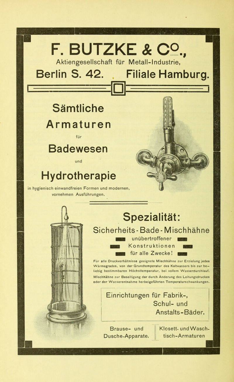 F. BUTZKE & C2., Aktiengesellschaft für Metall-Industrie, Berlin S. 42. Filiale Hamburg. Sämtliche Armaturen für Badewesen und Hydrotherapie in hygienisch einwandfreien Formen und modernen, vornehmen Ausführungen. Spezialität: Sicherheits- Bade- Misch häh ne unübertroffener Konstruktionen für alle Zwecke! Für alle Druckverhältnisse geeignete Mischhähne zur Erzielung jedes Wärmegrades, von der Grundtemperatur des Kaltwassers bis zur be- liebig bestimmbaren Höchsttemperatur, bei vollem Wasserdurchlauf. Mischhähne zur Beseitigung der durch Änderung des Leitungsdruckes oder der Wasserentnahme herbeigeföhrten Temperaturschwankungen. Einrichtungen für Fabrik-, Schul- und Anstalts-Bäder. Brause- und Dusche-Apparate. Klosett- und Wasch- tisch-Armaturen