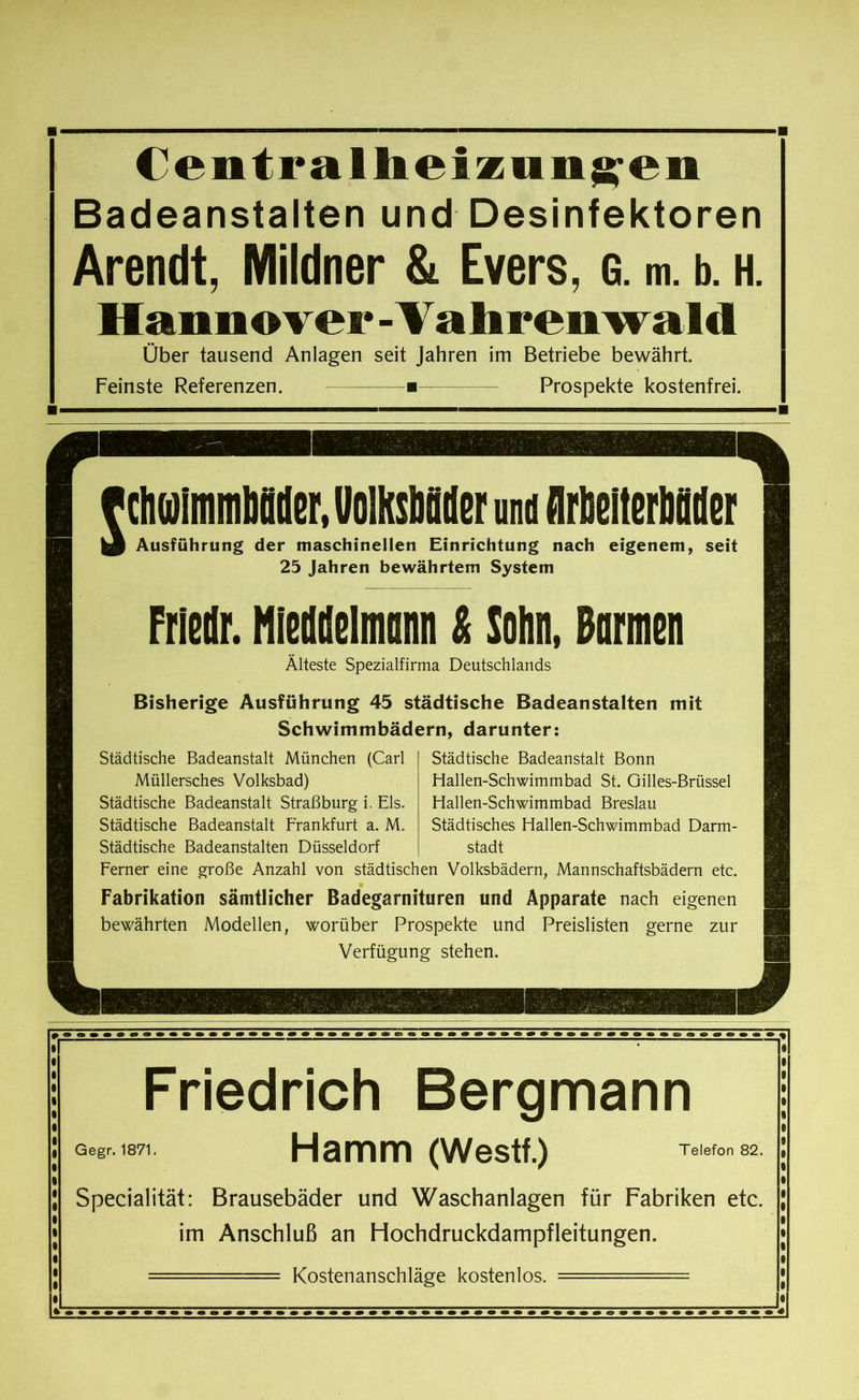 Centr allie! znn^en Badeanstalten und Desinfektoren Arendt, Mildner & Evers, g. m. b. h. Hannover-Vahrenwald Über tausend Anlagen seit Jahren im Betriebe bewährt. Feinste Referenzen. ■ Prospekte kostenfrei. I cMinMHtr, UolKsböder und flrbelterbflder Ausführung der maschinellen Einrichtung nach eigenem, seit 25 Jahren bewährtem System Frledr. HletUelnm & Sohn, Barmen Älteste Spezialfirma Deutschlands Bisherige Ausführung 45 städtische Badeanstalten mit Schwimmbädern, darunter: Städtische Badeanstalt München (Carl Müllersches Volksbad) Städtische Badeanstalt Straßburg i. Eis. Städtische Badeanstalt Frankfurt a. M. Städtische Badeanstalten Düsseldorf Städtische Badeanstalt Bonn Hallen-Schwimmbad St. Gilles-Brüssel Fiallen-Schwimmbad Breslau Städtisches Hallen-Schwimmbad Darm- stadt Ferner eine große Anzahl von städtischen Volksbädern, Mannschaftsbädern etc. Fabrikation sämtlicher Badegarnituren und Apparate nach eigenen bewährten Modellen, worüber Prospekte und Preislisten gerne zur Verfügung stehen. Friedrich Bergmann Gegr. 1871. Hamm (Westf.) Telefon 82. Specialität: Brausebäder und Waschanlagen für Fabriken etc. im Anschluß an Hochdruckdampfleitungen. Kostenanschläge kostenlos.