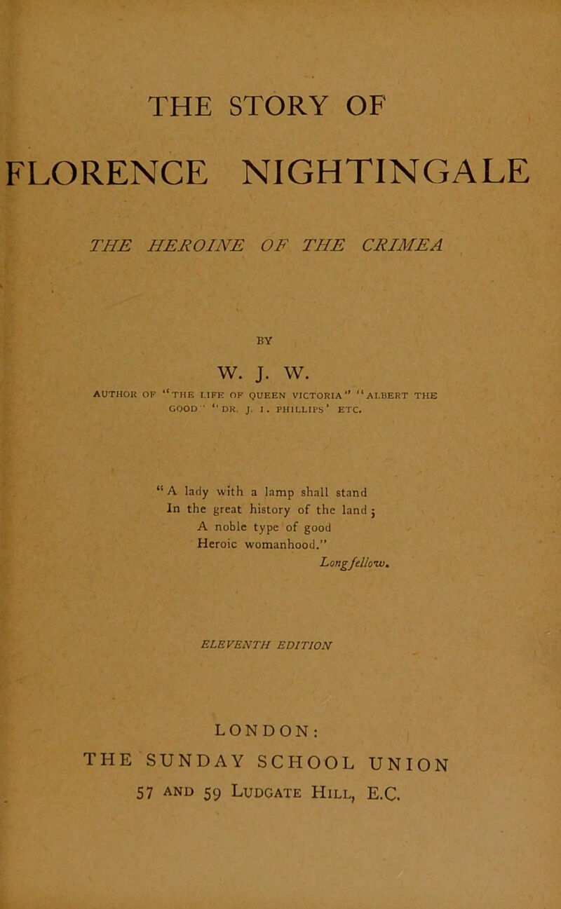 THE STORY OF FLORENCE NIGHTINGALE THE HEROINE OF THE CRIMEA BY W. J. w. AUTHOR OF “THE FIFE OF QUEEN VICTORIA1’ “AI.BERT THE GOOD ' “DR. J. I. PHILLIPS’ ETC. “A lady with a lamp shall stand In the great history of the land ; A noble type of good Heroic womanhood.” Longfelloiv. ELEVENTH EDITION LONDON: THE SUNDAY SCHOOL UNION 57 and 59 Ludgate Hill, E.C.