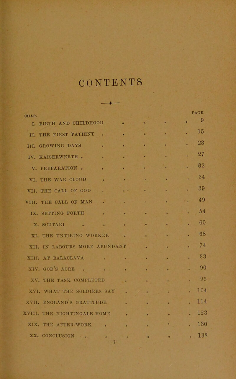 CONTENTS I. BIRTH AND CHILDHOOD II. THE FIRST PATIENT . III. GROWING DAYS IV. KAISERWF.RTH . Y. PREPARATION . VI. THE WAR CLOUD VII. THE CALL OF GOD VIII. THE CALL OF MAN IX. SETTING FORTH X. SCUTARI XI. THE UNTIRING WORKER XII. IN LABOURS MORE ABUNDAN XIII. AT BALACLAVA XIV. GOD’S ACRE XV. THE TASK COMPLETED XVI. WHAT THE SOLDIERS SAY xvii. England’s gratitude XVIII. THE NIGHTINGALE HOME XIX. THE AFTER-WORK XX. CONCLUSION 7 PAGE 9 15 23 27 32 34 39 49 54 60 68 74 83 90 95 104 114 123 130 138