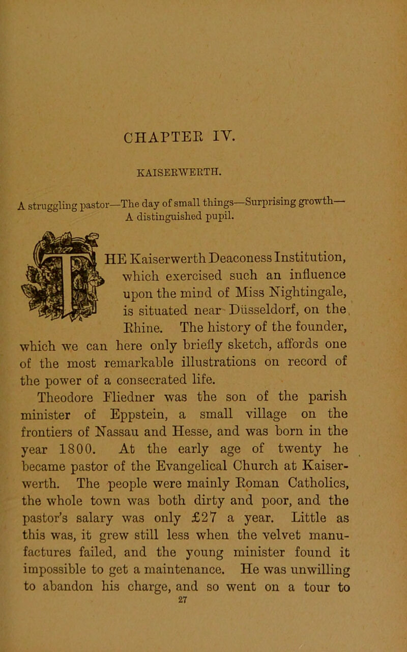 KAISEKWEKTH. A struggling pastor—The day of small things—Surprising growth— A distinguished pupil. 5 Kaiserwerth Deaconess Institution, which exercised such an influence upon the mind of Miss Nightingale, is situated near Diisseldorf, on the Rhine. The history of the founder, which we can here only briefly sketch, affords one of the most remarkable illustrations on record of the power of a consecrated life. Theodore Fliedner was the son of the parish minister of Eppstein, a small village on the frontiers of Nassau and Hesse, and was horn in the year 1800. At the early age of twenty he became pastor of the Evangelical Church at Kaiser- werth. The people were mainly Roman Catholics, the whole town was both dirty and poor, and the pastor’s salary was only £27 a year. Little as this was, it grew still less when the velvet manu- factures failed, and the young minister found it impossible to get a maintenance. He was unwilling to abandon his charge, and so went on a tour to