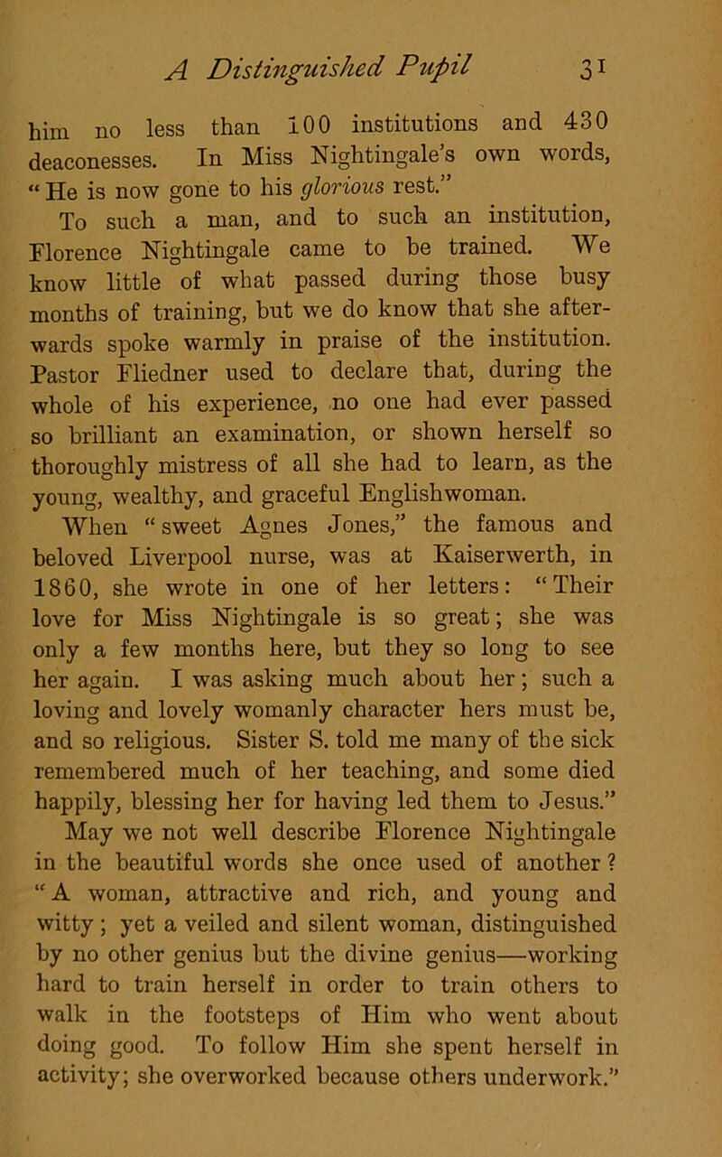 him no less than 100 institutions and 430 deaconesses. In Miss Nightingale s own words, « He is now gone to his glorious rest.” To such a man, and to such an institution, Florence Nightingale came to be trained. We know little of what passed during those busy- months of training, but we do know that she after- wards spoke warmly in praise of the institution. Pastor Fliedner used to declare that, during the whole of his experience, no one had ever passed so brilliant an examination, or shown herself so thoroughly mistress of all she had to learn, as the young, wealthy, and graceful Englishwoman. When “ sweet Agnes Jones,” the famous and beloved Liverpool nurse, was at Kaiserwerth, in 1860, she wrote in one of her letters: “Their love for Miss Nightingale is so great; she was only a few months here, but they so long to see her again. I was asking much about her; such a loving and lovely womanly character hers must be, and so religious. Sister S. told me many of the sick remembered much of her teaching, and some died happily, blessing her for having led them to Jesus.” May we not well describe Florence Nightingale in the beautiful words she once used of another ? “ A woman, attractive and rich, and young and witty ; yet a veiled and silent woman, distinguished by no other genius but the divine genius—working hard to train herself in order to train others to walk in the footsteps of Him who went about doing good. To follow Him she spent herself in activity; she overworked because others underwork.”