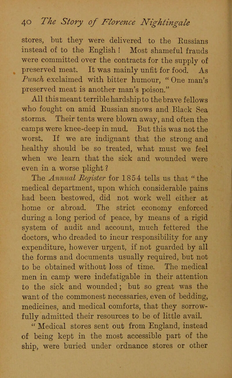 stores, but they were delivered to the Eussians instead of to the English ! Most shameful frauds were committed over the contracts for the supply of preserved meat. It was mainly unfit for food. As Punch exclaimed with bitter humour, “ One man’s preserved meat is another man’s poison.” All this meant terrible hardship to the brave fellows who fought on amid Eussian snows and Black Sea storms. Their tents were blown away, and often the camps were knee-deep in mud. But this was not the worst. If we are indignant that the strong and healthy should be so treated, what must we feel when we learn that the sick and wounded were even in a worse plight ? The Annual Register for 1854 tells us that “the medical department, upon which considerable pains had been bestowed, did not work well either at home or abroad. The strict economy enforced during a long period of peace, by means of a rigid system of audit and account, much fettered the doctors, who dreaded to incur responsibility for any expenditure, however urgent, if not guarded by all the forms and documents usually required, but not to be obtained without loss of time. The medical men in camp were indefatigable in their attention to the sick and wounded; but so great was the want of the commonest necessaries, even of bedding, medicines, and medical comforts, that they sorrow- fully admitted their resources to be of little avail. “ Medical stores sent out from England, instead of being kept in the most accessible part of the ship, were buried under ordnance stores or other