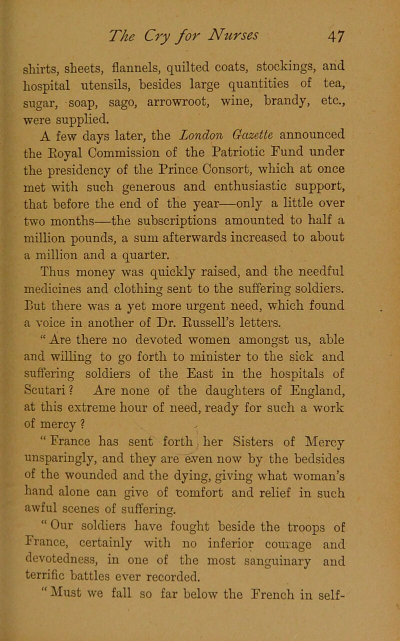 shirts, sheets, flannels, quilted coats, stockings, and hospital utensils, besides large quantities of tea, sugar, soap, sago, arrowroot, wine, brandy, etc., were supplied. A few days later, the London Gazette announced the Eoyal Commission of the Patriotic Fund under the presidency of the Prince Consort, which at once met with such generous and enthusiastic support, that before the end of the year—only a little over two months—the subscriptions amounted to half a million pounds, a sum afterwards increased to about a million and a quarter. Thus money was quickly raised, and the needful medicines and clothing sent to the suffering soldiers. But there was a yet more urgent need, which found a voice in another of Dr. Russell's letters. “ Are there no devoted women amongst us, able and willing to go forth to minister to the sick and suffering soldiers of the East in the hospitals of Scutari ? Are none of the daughters of England, at this extreme hour of need, ready for such a work of mercy ? “ France has sent forth her Sisters of Mercy unspariugly, and they are even now by the bedsides of the wounded and the dying, giving what woman’s hand alone can give of comfort and relief in such awful scenes of suffering. “ Our soldiers have fought beside the troops of France, certainly with no inferior courage and devotedness, in one of the most sanguinary and terrific battles ever recorded. “ Must we fall so far below the French in self-