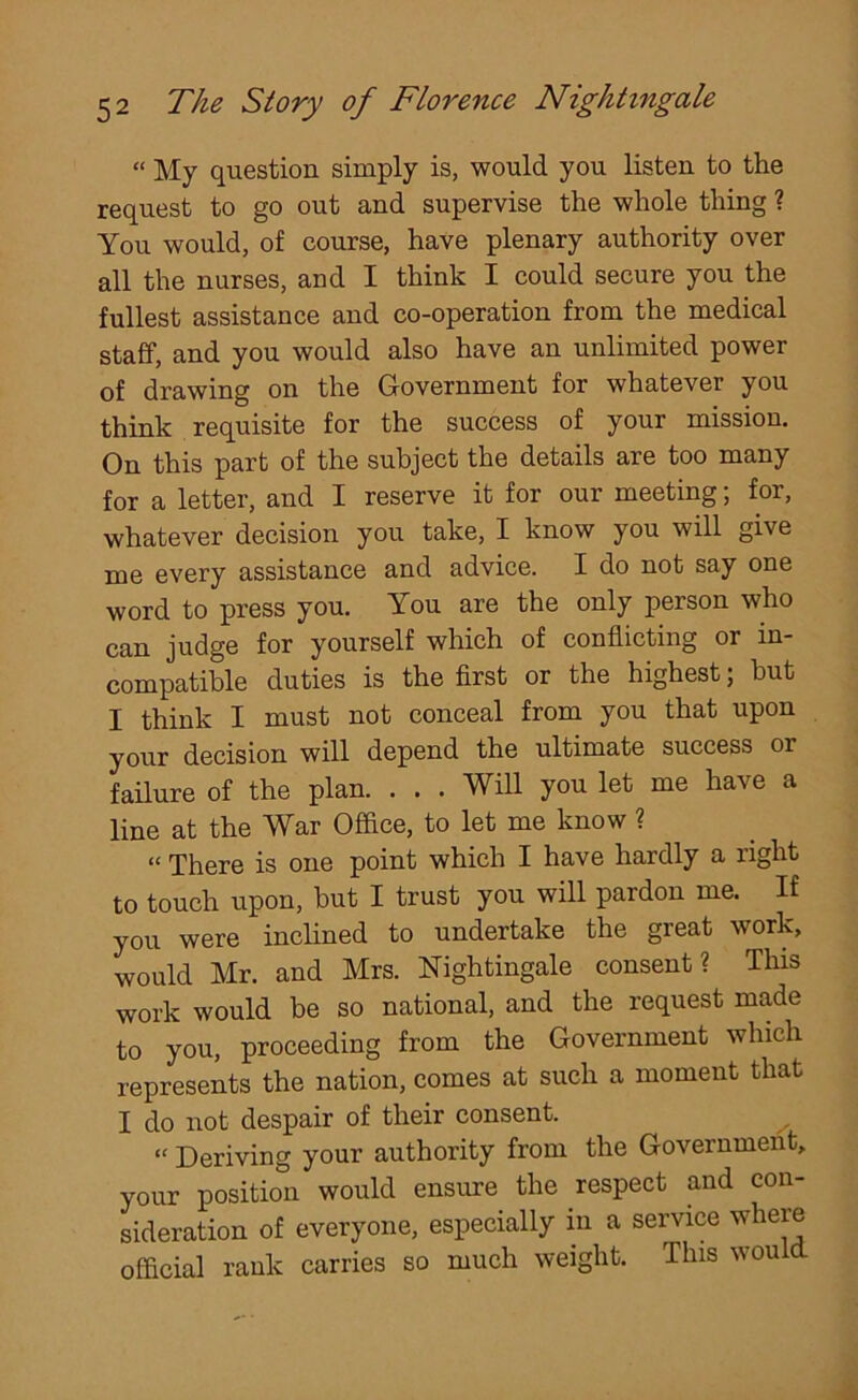 “ My question simply is, would you listen to the request to go out and supervise the whole thing ? You would, of course, have plenary authority over all the nurses, and I think I could secure you the fullest assistance and co-operation from the medical staff, and you would also have an unlimited power of drawing on the Government for whatever you think requisite for the success of your mission. On this part of the subject the details are too many for a letter, and I reserve it for our meeting; for, whatever decision you take, I know you will give me every assistance and advice. I do not say one word to press you. You are the only person who can judge for yourself which of conflicting or in- compatible duties is the first or the highest; hut I think I must not conceal from you that upon your decision will depend the ultimate success or failure of the plan. . . . Will you let me have a line at the War Office, to let me know ? “ There is one point which I have hardly a right to touch upon, hut I trust you will pardon me. If you were inclined to undertake the great work, would Mr. and Mrs. Nightingale consent? This work would be so national, and the request made to you, proceeding from the Government which represents the nation, comes at such a moment that I do not despair of their consent. “ Deriving your authority from the Government, your position would ensure the respect and con- sideration of everyone, especially in a service where official rank carries so much weight. This would