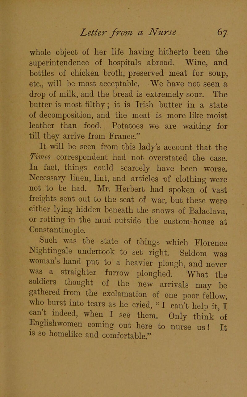 whole object of her life having hitherto been the superintendence of hospitals abroad. Wine, and bottles of chicken broth, preserved meat for soup, etc., will be most acceptable. We have not seen a drop of milk, and the bread is extremely sour. The butter is most filthy; it is Irish butter in a state of decomposition, and the meat is more like moist leather than food. Potatoes we are waiting for till they arrive from Prance.” It will be seen from this lady’s account that the Times correspondent had not overstated the case. In fact, things could scarcely have been worse. Necessary linen, lint, and articles of clothing were not to be had. Mr. Herbert had spoken of vast freights sent out to the seat of war, but these were either lying hidden beneath the snows of Balaclava, or rotting in the mud outside the custom-house at Constantinople. Such was the state of things which Florence Nightingale undertook to set right. Seldom was woman s hand put to a heavier plough, and never was a straighter furrow ploughed. What the soldiers thought of the new arrivals may be gathered from the exclamation of one poor fellow, who burst into tears as he cried, “ I can’t help it, I can’t indeed, when I see them. Only think 'of Englishwomen coming out here to nurse us! It is so homelike and comfortable.”