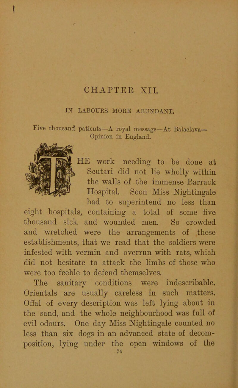 \ CHAPTEE XII. IN LABOURS MORE ABUNDANT. Five thousand patients—A royal message—At Balaclava— Opinion in England. HE work needing to be done at Scutari did not lie wholly within the walls of the immense Barrack Hospital. Soon Miss Nightingale had to superintend no less than eight hospitals, containing a total of some five thousand sick and wounded men. So crowded and wretched were the arrangements of these establishments, that we read that the soldiers were infested with vermin and overrun with rats, which did not hesitate to attack the limbs of those who were too feeble to defend themselves. The sanitary conditions were indescribable. Orientals are usually careless in such matters. Offal of every description was left lying about in the sand, and the whole neighbourhood was full of evil odours. One day Miss Nightingale counted no less than six dogs in an advanced state of decom- position, lying under the open windows of the