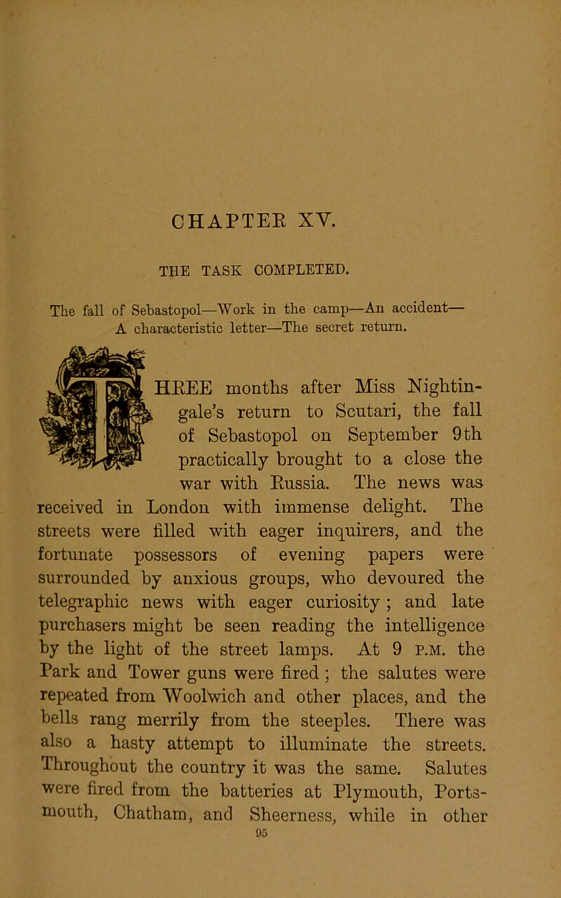 THE TASK COMPLETED. Tlie fall of Sebastopol—Work in the camp—An accident— A characteristic letter—The secret return. HREE months after Miss Nightin- gale’s return to Scutari, the fall of Sebastopol on September 9 th practically brought to a close the war with Russia. The news was received in London with immense delight. The streets were filled with eager inquirers, and the fortunate possessors of evening papers were surrounded by anxious groups, who devoured the telegraphic news with eager curiosity; and late purchasers might be seen reading the intelligence by the light of the street lamps. At 9 p.m. the Park and Tower guns were fired ; the salutes were repeated from Woolwich and other places, and the bells rang merrily from the steeples. There was also a hasty attempt to illuminate the streets. Throughout the country it was the same. Salutes were fired from the batteries at Plymouth, Ports- mouth, Chatham, and Sheerness, while in other