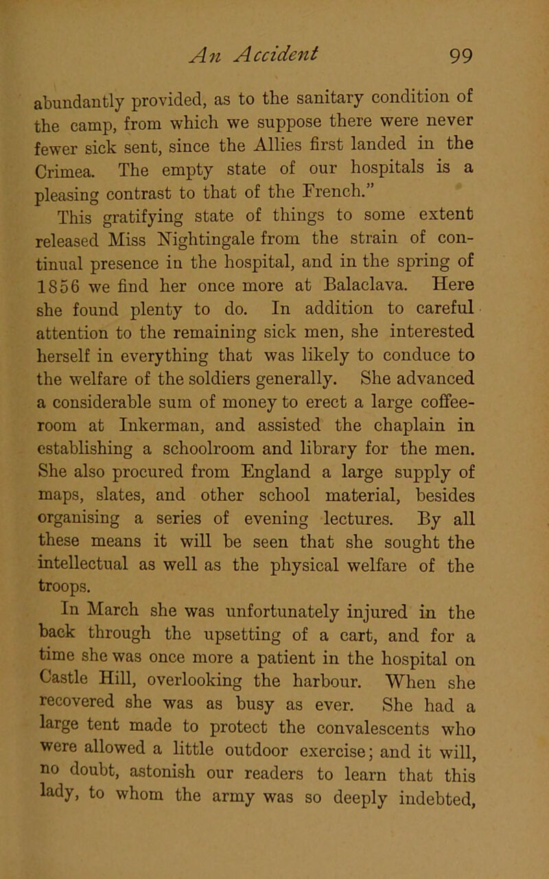 abundantly provided, as to the sanitary condition of the camp, from which we suppose there were never fewer sick sent, since the Allies first landed in the Crimea. The empty state of our hospitals is a pleasing contrast to that of the Trench. This gratifying state of things to some extent released Miss Nightingale from the strain of con- tinual presence in the hospital, and in the spring of 1856 we find her once more at Balaclava. Here she found plenty to do. In addition to careful attention to the remaining sick men, she interested herself in everything that was likely to conduce to the welfare of the soldiers generally. She advanced a considerable sum of money to erect a large coffee- room at Inkerman, and assisted the chaplain in establishing a schoolroom and library for the men. She also procured from England a large supply of maps, slates, and other school material, besides organising a series of evening lectures. By all these means it will be seen that she sought the intellectual as well as the physical welfare of the troops. In March she was unfortunately injured in the back through the upsetting of a cart, and for a time she was once more a patient in the hospital on Castle Hill, overlooking the harbour. When she recovered she was as busy as ever. She had a large tent made to protect the convalescents who were allowed a little outdoor exercise; and it will, no doubt, astonish our readers to learn that this lady, to whom the army was so deeply indebted,