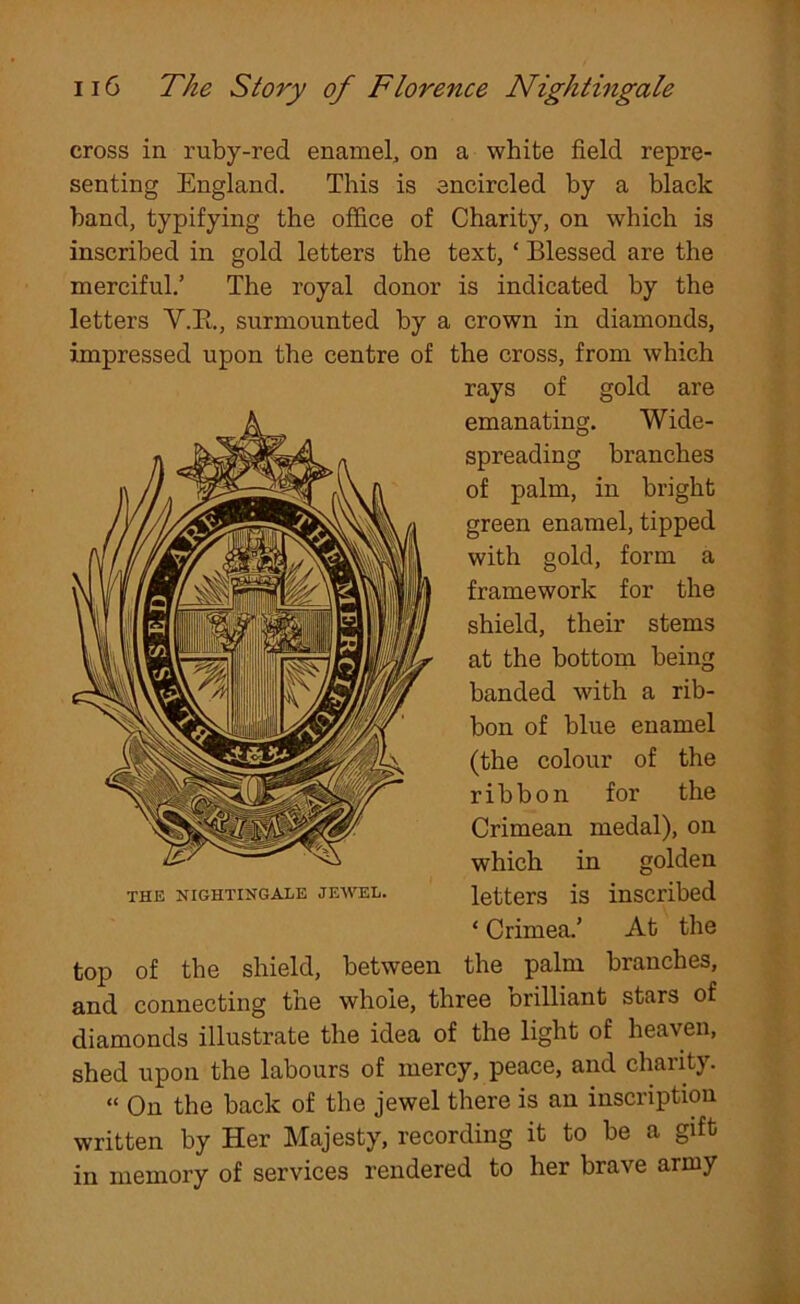 cross in ruby-red enamel, on a white field repre- senting England. This is encircled by a black band, typifying the office of Charity, on which is inscribed in gold letters the text, ‘ Blessed are the merciful.’ The royal donor is indicated by the letters Y.R., surmounted by a crown in diamonds, impressed upon the centre of the cross, from which rays of gold are emanating. Wide- spreading branches of palm, in bright green enamel, tipped with gold, form a framework for the shield, their stems at the bottom being handed with a rib- bon of blue enamel (the colour of the ribbon for the Crimean medal), on which in golden letters is inscribed ‘ Crimea.’ At the top of the shield, between the palm branches, and connecting the whole, three Drilliant stars of diamonds illustrate the idea of the light of heaven, shed upon the labours of mercy, peace, and charity. “ On the back of the jewel there is an inscription written by Her Majesty, recording it to be a gift in memory of services rendered to her brave army THE NIGHTINGALE JEWEL.