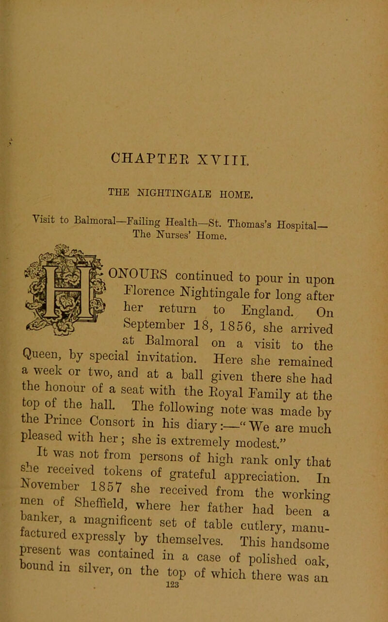 CHAPTER XVIII, THE NIGHTINGALE HOME. Visit to Balmoral Failing Health-St. Thomas’s Hospital- The Nurses’ Home. ONOUES continued to pour in upon 1 Florence Nightingale for long after her return to England. On September 18, 1856, she arrived at Balmoral on a visit to the Queen, by special invitation. Here she remained a week or two, and at a ball given there she had the honour of a seat with the Royal Family at the op of the hall. The following note was made by the Prince Consort in his diaryWe are much pleased with her; she is extremely modest ” It was not from persons of high rank only that she received tokens of grateful appreciation. In She recdved «>e working men of Sheffield, where her father had been a hanker a magnificent set of table cutlery, manu- preseni eXPreSS‘y V themselves- This handsome bound in ad ° f in a oase of polished oak, silver, on the top of which there was an