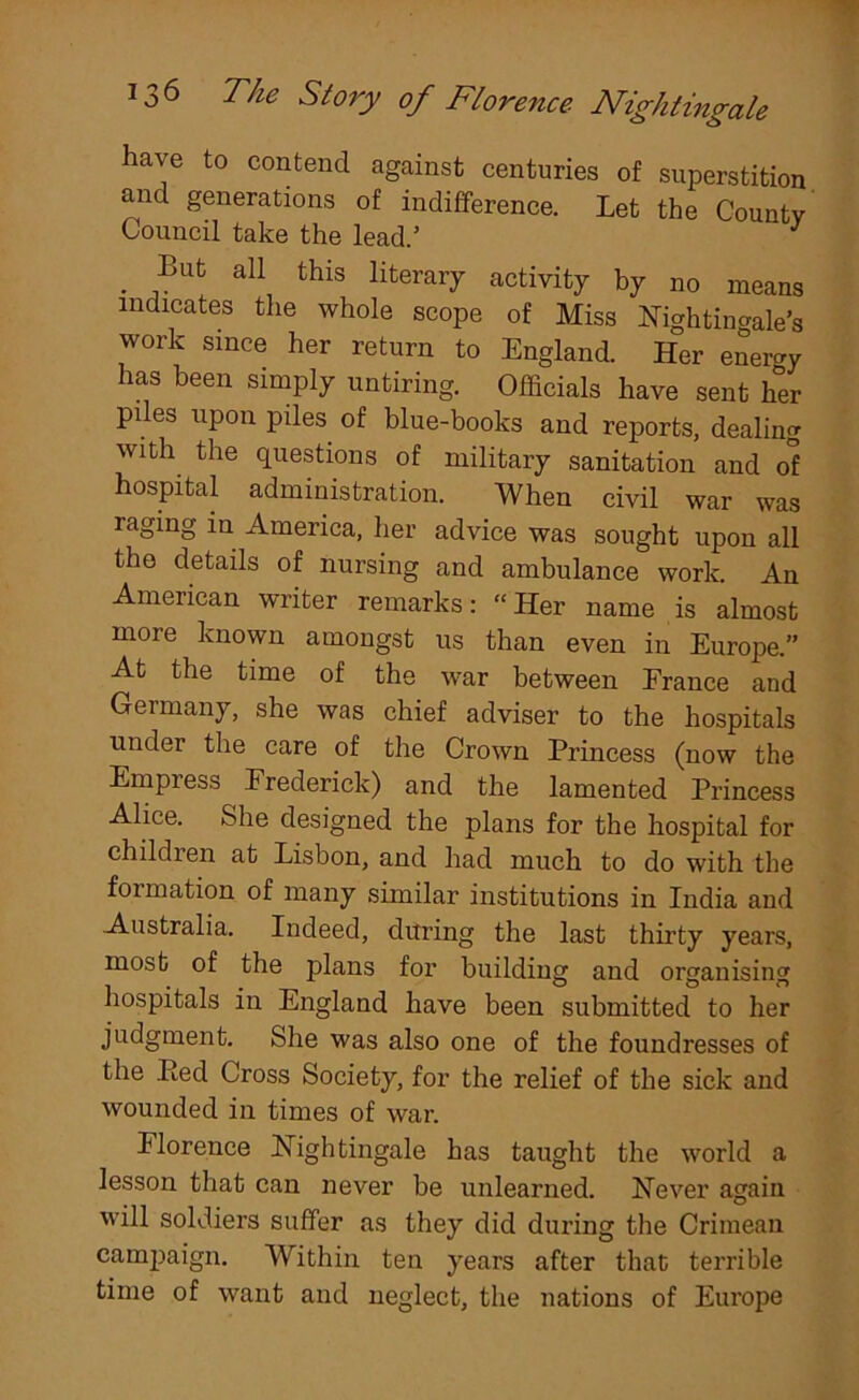 have to contend against centuries of superstition and generations of indifference. Let the Countv Council take the lead.’ . ,Bufc a11 this literai7 activity by no means indicates the whole scope of Miss Nightingale's work since her return to England. Her energy has been simply untiring. Officials have sent her piles upon piles, of blue-books and reports, dealing with the questions of military sanitation and o'? hospital administration. When civil war was raging in America, her advice was sought upon all the details of nursing and ambulance work. An American writer remarks: “Her name is almost more known amongst us than even in Europe.” At the time of the war between France and Germany, she was chief adviser to the hospitals under the care of the Crown Princess (now the Empress Frederick) and the lamented Princess Alice. She designed the plans for the hospital for children at Lisbon, and had much to do with the foimation of many similar institutions in India and Australia. Indeed, during the last thirty years, most of the plans for building and organising hospitals in England have been submitted to her judgment. She was also one of the foundresses of the Ped Cross Society, for the relief of the sick and wounded in times of war. Florence Nightingale has taught the world a lesson that can never be unlearned. Never again will soldiers suffer as they did during the Crimean campaign. W ithin ten years after that terrible time of want and neglect, the nations of Europe