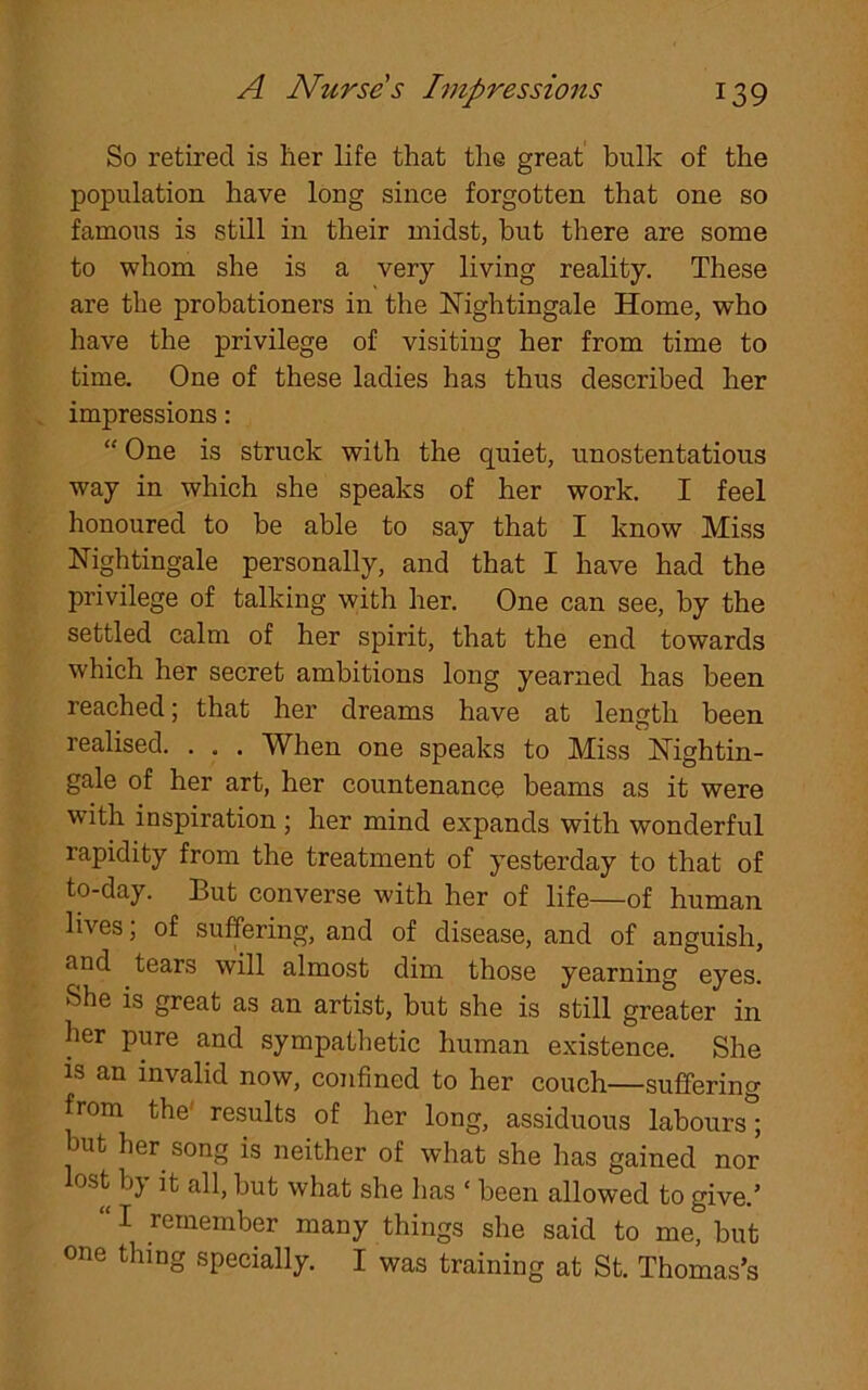 So retired is her life that the great bulk of the population have long since forgotten that one so famous is still in their midst, but there are some to whom she is a very living reality. These are the probationers in the Nightingale Home, who have the privilege of visiting her from time to time. One of these ladies has thus described her impressions: “ One is struck with the quiet, unostentatious way in which she speaks of her work. I feel honoured to be able to say that I know Miss Nightingale personally, and that I have had the privilege of talking with her. One can see, by the settled calm of her spirit, that the end towards which her secret ambitions long yearned has been reached; that her dreams have at length been realised. . . . When one speaks to Miss Nightin- gale of her art, her countenance beams as it were with inspiration ; her mind expands with wonderful rapidity from the treatment of yesterday to that of to-day. But converse with her of life—of human lives, of suffering, and of disease, and of anguish, find tears will almost dim those yearning eyes. She is great as an artist, but she is still greater in her pure and sympathetic human existence. She is an invalid now, confined to her couch—suffering from the' results of her long, assiduous labours; but her song is neither of what she has gained nor lost by it all, but what she has ‘ been allowed to give.’ “I remember many things she said to me, but one thing specially. I was training at St. Thomas’s