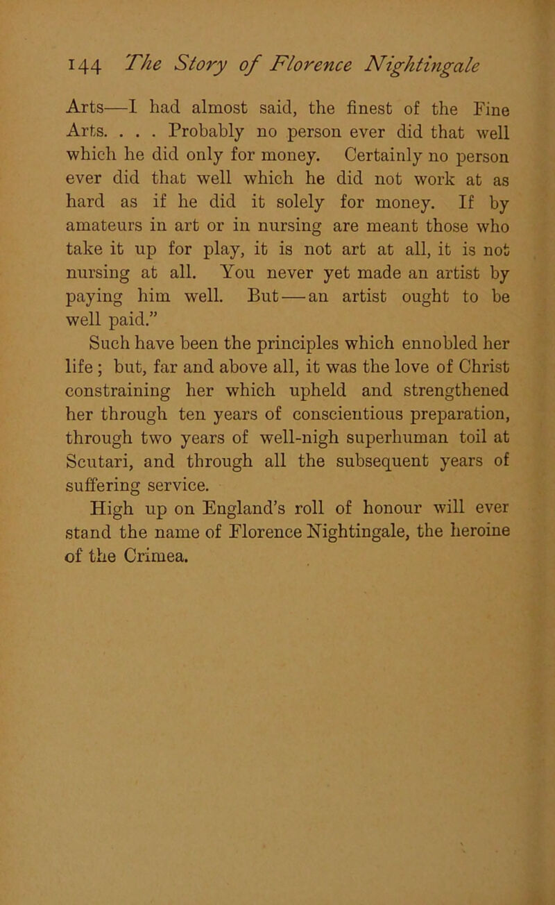 Arts—1 had almost said, the finest of the Fine Arts. . . . Probably no person ever did that well which he did only for money. Certainly no person ever did that well which he did not work at as hard as if he did it solely for money. If by amateurs in art or in nursing are meant those who take it up for play, it is not art at all, it is not nursing at all. You never yet made an artist by paying him well. But — an artist ought to be well paid.” Such have been the principles which ennobled her life ; but, far and above all, it was the love of Christ constraining her which upheld and strengthened her through ten years of conscientious preparation, through two years of well-nigh superhuman toil at Scutari, and through all the subsequent years of suffering service. High up on England’s roll of honour will ever stand the name of Florence Nightingale, the heroine of the Crimea.