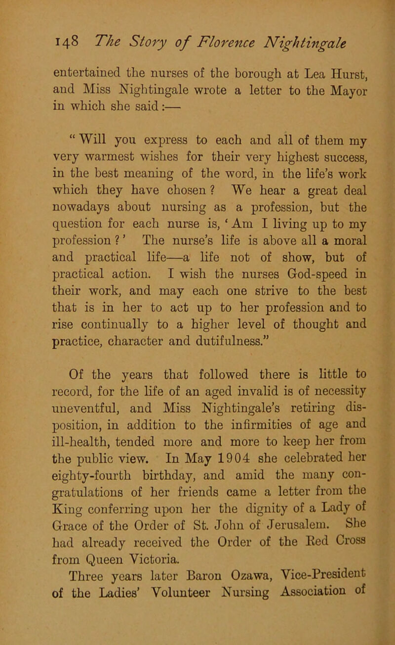 entertained the nurses of the borough at Lea Hurst, and Miss Nightingale wrote a letter to the Mayor in which she said :— “ Will you express to each and all of them my very warmest wishes for their very highest success, in the best meaning of the word, in the life’s work which they have chosen ? We hear a great deal nowadays about nursing as a profession, but the question for each nurse is, ‘ Am I living up to my profession ? ’ The nurse’s life is above all a moral and practical life—a life not of show, but of practical action. I wish the nurses God-speed in their work, and may each one strive to the best that is in her to act up to her profession and to rise continually to a higher level of thought and practice, character and dutifulness.” Of the years that followed there is little to record, for the life of an aged invalid is of necessity uneventful, and Miss Nightingale’s retiring dis- position, in addition to the infirmities of age and ill-health, tended more and more to keep her from the public view. In May 1904 she celebrated her eighty-fourth birthday, and amid the many con- gratulations of her friends came a letter from the King conferring upon her the dignity of a Lady of Grace of the Order of St. John of Jerusalem. She had already received the Order of the Red Cross from Queen Victoria. Three years later Baron Ozawa, Vice-President of the Ladies’ Volunteer Nursing Association of