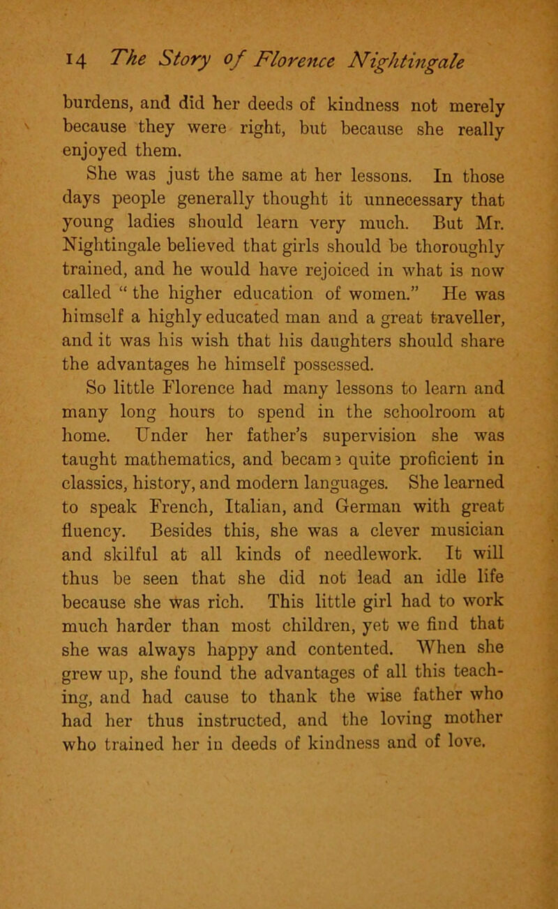 burdens, and did her deeds of kindness not merely because they were right, but because she really enjoyed them. She was just the same at her lessons. In those days people generally thought it unnecessary that young ladies should learn very much. But Mr. Nightingale believed that girls should be thoroughly trained, and he would have rejoiced in what is now called “ the higher education of women.” He was himself a highly educated man and a great traveller, and it was his wish that his daughters should share the advantages he himself possessed. So little Florence had many lessons to learn and many long hours to spend in the schoolroom at home. Under her father’s supervision she was taught mathematics, and becam3 quite proficient in classics, history, and modern languages. She learned to speak French, Italian, and German with great fluency. Besides this, she was a clever musician and skilful at all kinds of needlework. It will thus be seen that she did not lead an idle life because she was rich. This little girl had to work much harder than most children, yet we find that she was always happy and contented. When she grew up, she found the advantages of all this teach- ing, and had cause to thank the wise father who had her thus instructed, and the loving mother who trained her iu deeds of kindness and of love.