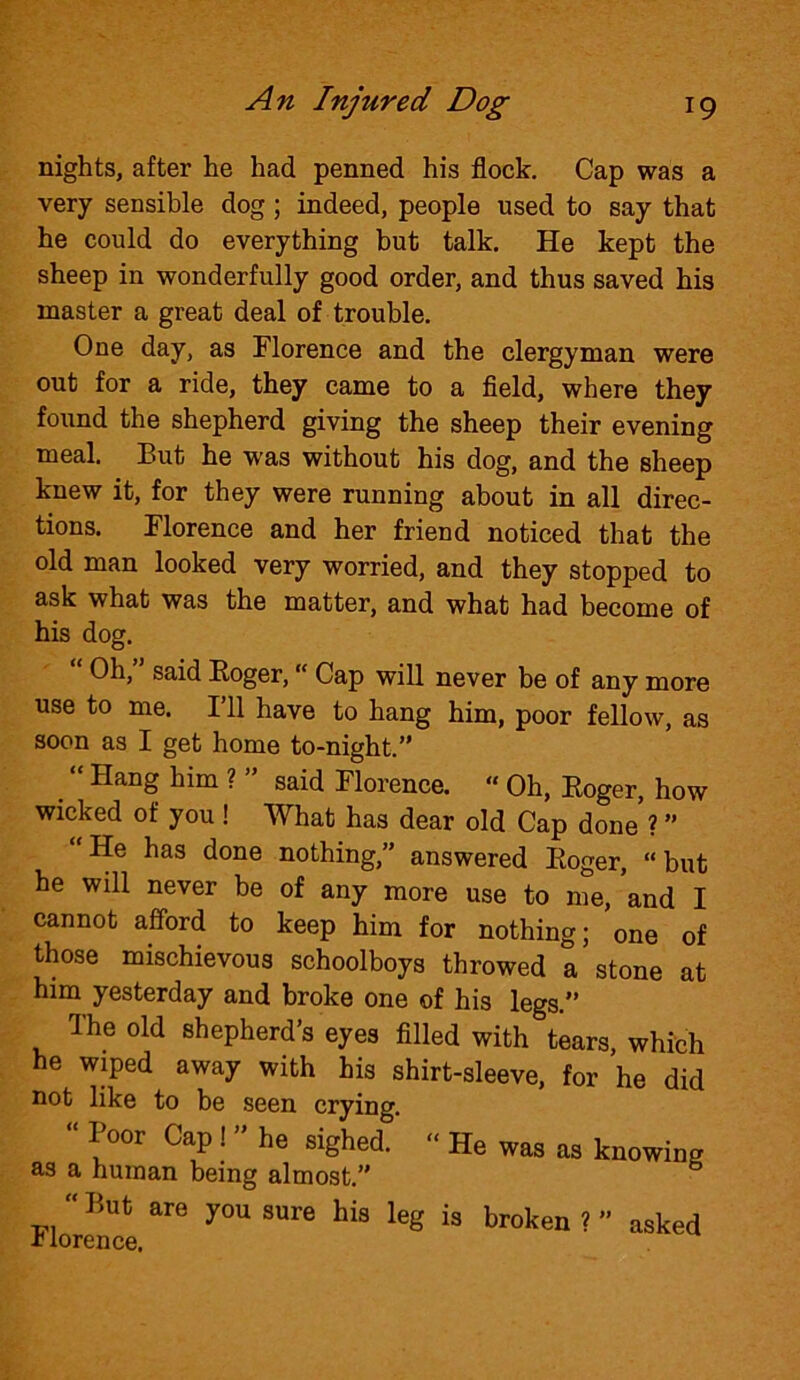 nights, after he had penned his flock. Cap was a very sensible dog; indeed, people used to say that he could do everything but talk. He kept the sheep in wonderfully good order, and thus saved his master a great deal of trouble. One day, as Florence and the clergyman were out for a ride, they came to a field, where they found the shepherd giving the sheep their evening meal. But he was without his dog, and the sheep knew it, for they were running about in all direc- tions. Florence and her friend noticed that the old man looked very worried, and they stopped to ask what was the matter, and what had become of his dog. Oh, said Roger, “ Cap will never be of any more use to me. I’ll have to hang him, poor fellow, as soon as I get home to-night.” “ Hailg him ? ” said Florence. “ Oh, Roger, how wicked of you ! What has dear old Cap done ? ” He has done nothing,” answered Roger, “ but he will never be of any more use to me, and I cannot afford to keep him for nothing; one of those mischievous schoolboys throwed a stone at him yesterday and broke one of his legs.” The old shepherd’s eyes filled with tears, which he wiped away with his shirt-sleeve, for he did not like to be seen crying. “ Boor Cap ! ” he sighed. “ He was as knowing as a human being almost.” Florence ^ h‘3 kg “ broken ? ” aske<<