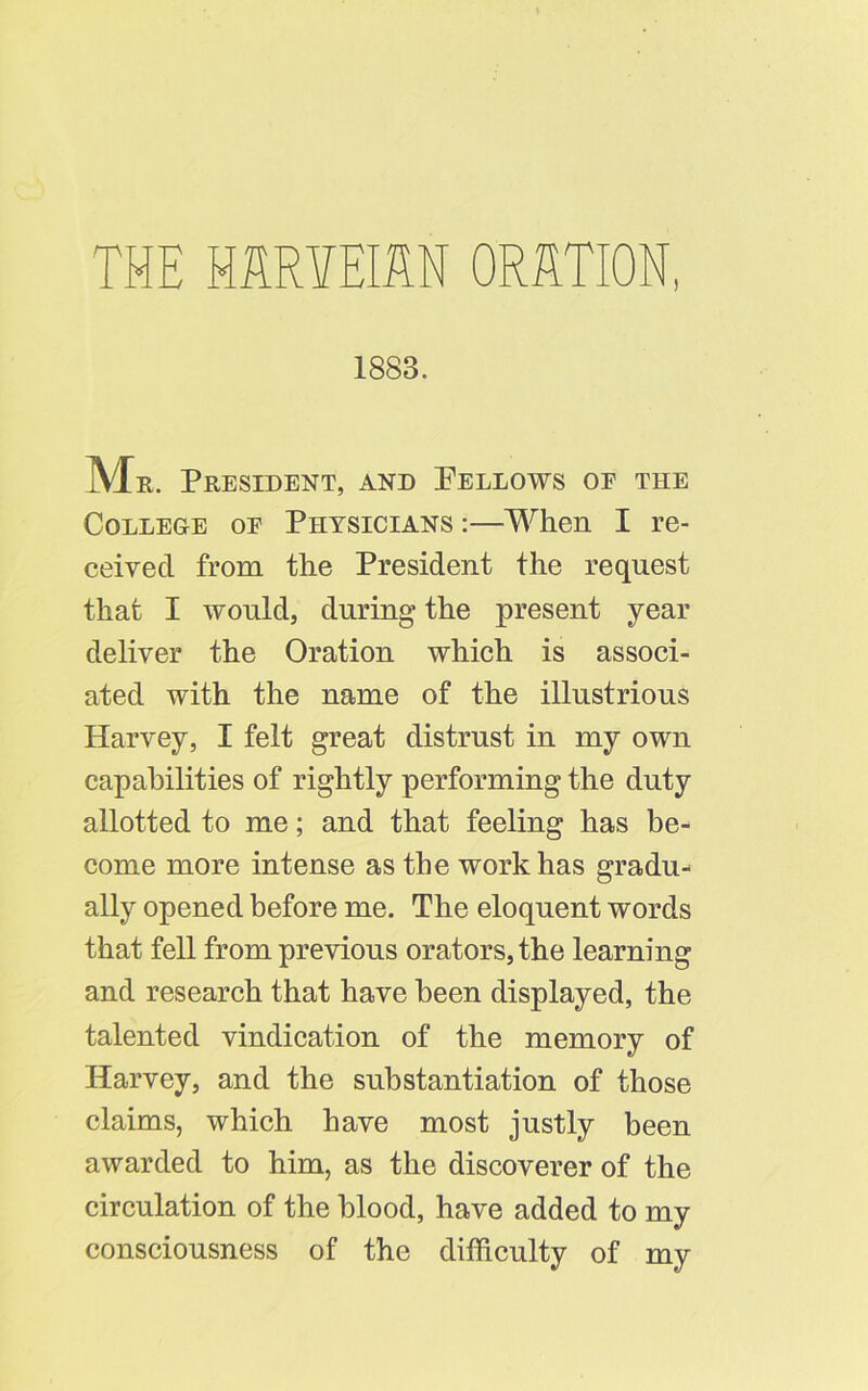 THE MRYEIM ORRTION, 1883. Mr. President, and Pellows oe the College of Physicians :—When I re- ceived from the President the request that I would, during the present year deliver the Oration which is associ- ated with the name of the illustrious Harvey, I felt great distrust in my own capabilities of rightly performing the duty allotted to me; and that feeling has be- come more intense as the work has gradu- ally opened before me. The eloquent words that fell from previous orators, the learning and research that have been displayed, the talented vindication of the memory of Harvey, and the substantiation of those claims, which have most justly been awarded to him, as the discoverer of the circulation of the blood, have added to my consciousness of the difficulty of my