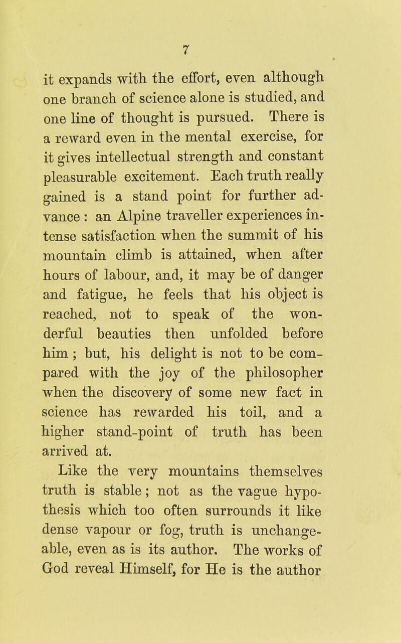 it expands with the effort, even although one branch of science alone is studied, and one line of thought is pursued. There is a reward even in the mental exercise, for it gives intellectual strength and constant pleasurable excitement. Each truth really gained is a stand point for further ad- vance : an Alpine traveller experiences in- tense satisfaction when the summit of his mountain climb is attained, when after hours of labour, and, it may be of danger and fatigue, he feels that his object is reached, not to speak of the won- derful beauties then unfolded before him; but, his delight is not to be com- pared with the joy of the philosopher when the discovery of some new fact in science has rewarded his toil, and a higher stand-point of truth has been arrived at. Like the very mountains themselves truth is stable; not as the vague hypo- thesis which too often surrounds it like dense vapour or fog, truth is unchange- able, even as is its author. The works of God reveal Himself, for He is the author