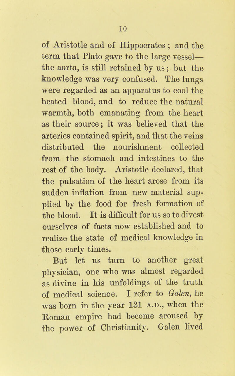 of Aristotle and of Hippocrates ; and the term that Plato gave to the large vessel— the aorta, is still retained by us; but the knowledge was very confused. The lungs were regarded as an apparatus to cool the heated blood, and to reduce the natural warmth, both emanating from the heart as their source; it was believed that the arteries contained spirit, and that the veins distributed the nourishment collected from the stomach and intestines to the rest of the body. Aristotle declared, that the pulsation of the heart arose from its sudden inflation from new material sup- plied by the food for fresh formation of the blood. It is difficult for us so to divest ourselves of facts now established and to realize the state of medical knowledge in those early times. But let us turn to another great physician, one who was almost regarded as divine in his unfoldings of the truth of medical science. I refer to Galen, he was born in the year 131 a.d., when the Homan empire had become aroused by the power of Christianity. Galen lived