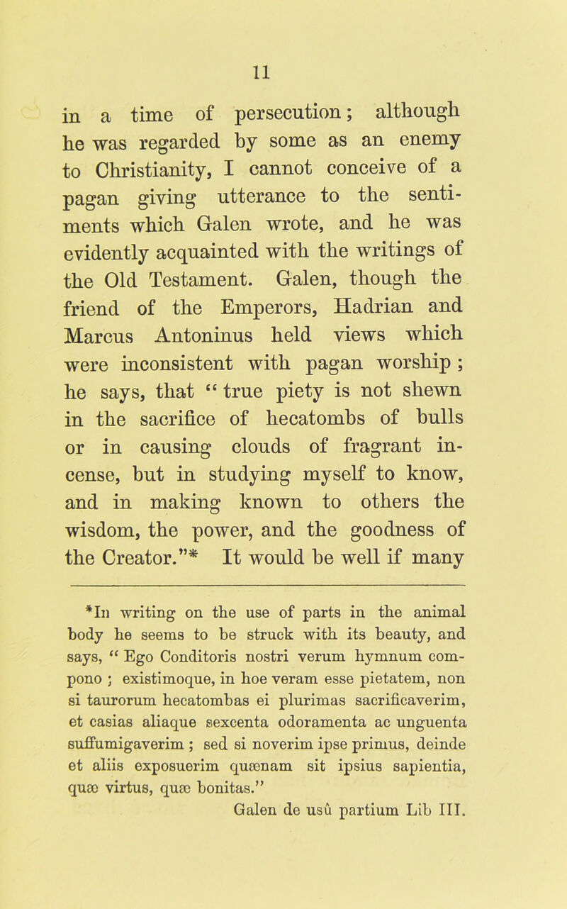 in a time of persecution; although he was regarded by some as an enemy to Christianity, I cannot conceive of a pagan giving utterance to the senti- ments which Galen wrote, and he was evidently acquainted with the writings of the Old Testament. Galen, though the friend of the Emperors, Hadrian and Marcus Antoninus held views which were inconsistent with pagan worship ; he says, that “ true piety is not shewn in the sacrifice of hecatombs of bulls or in causing clouds of fragrant in- cense, but in studying myself to know, and in making known to others the wisdom, the power, and the goodness of the Creator.”* It would be well if many *In writing on the use of parts in the animal body he seems to be struck with its beauty, and says, “ Ego Conditoris nostri verum hymnum com- pono ; existimoque, in hoe veram esse pietatem, non si taurorum hecatombas ei plurimas sacrificaverim, et caeias aliaque sexcenta odoramenta ac unguenta suffumigaverim ; sed si noverim ipse primus, deinde et aliis exposuerim qusenam sit ipsius sapientia, quao virtus, quae bonitas.” Galen de usu partium Lib III.