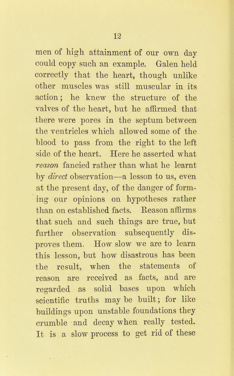 men of high attainment of our own day could copy such an example. Galen held correctly that the heart, though unlike other muscles was still muscular in its action; he knew the structure of the valves of the heart, hut he affirmed that there were pores in the septum between the ventricles which allowed some of the blood to pass from the right to the left side of the heart. Here he asserted what reason fancied rather than what he learnt by direct observation—a lesson to us, even at the present day, of the danger of form- ing our opinions on hypotheses rather than on established facts. Reason affirms that such and such things are true, but further observation subsequently dis- proves them. How slow we are to learn this lesson, but how disastrous has been the result, when the statements of reason are received as facts, and are regarded as solid bases upon which scientific truths may be built; for like buildings upon unstable foundations they crumble and decay when really tested. It is a slow process to get rid of these
