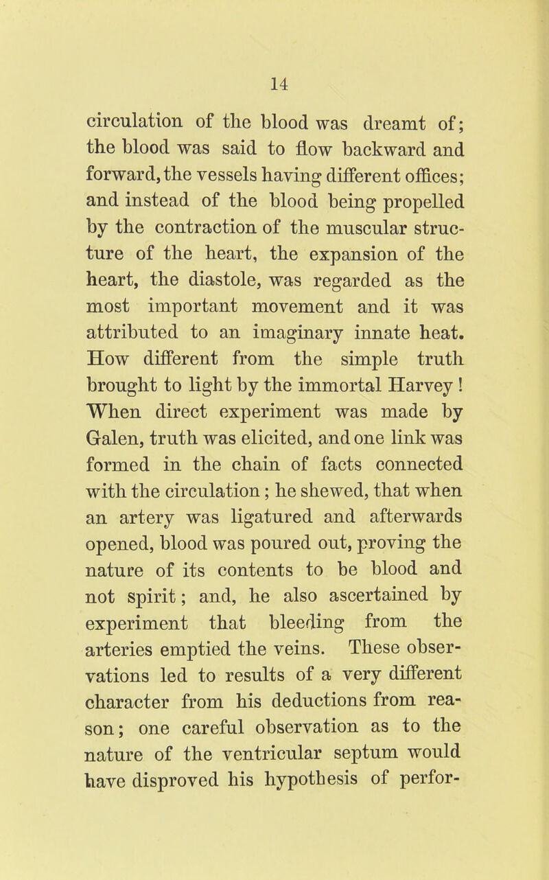 circulation of the blood was dreamt of; the blood was said to flow backward and forward, the vessels having different offices; and instead of the blood being propelled by the contraction of the muscular struc- ture of the heart, the expansion of the heart, the diastole, was regarded as the most important movement and it was attributed to an imaginary innate heat. How different from the simple truth brought to light by the immortal Harvey ! When direct experiment was made by Galen, truth was elicited, and one link was formed in the chain of facts connected with the circulation; he shewed, that when an artery was ligatured and afterwards opened, blood was poured out, proving the nature of its contents to be blood and not spirit; and, he also ascertained by experiment that bleeding from the arteries emptied the veins. These obser- vations led to results of a very different character from his deductions from rea- son ; one careful observation as to the nature of the ventricular septum would have disproved his hypothesis of perfor-