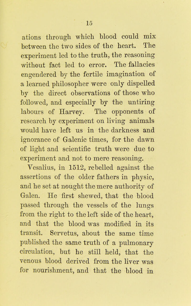 ations through which blood could mix between the two sides of the heart. The experiment led to the truth, the reasoning without fact led to error. The fallacies engendered by the fertile imagination of a learned philosopher were only dispelled by the direct observations of those who followed, and especially by the untiring labours of Harvey. The opponents of research by experiment on living animals would have left us in the darkness and ignorance of Galenic times, for the dawn of light and scientific truth were due to experiment and not to mere reasoning. Vesalius, in 1512, rebelled against the assertions of the older fathers in physic, and he set at nought the mere authority of Galen. He first shewed, that the blood passed through the vessels of the lungs from the right to the left side of the heart, and that the blood was modified in its transit. Servetus, about the same time published the same truth of a pulmonary circulation, but he still held, that the venous blood derived from the liver was for nourishment, and that the blood in