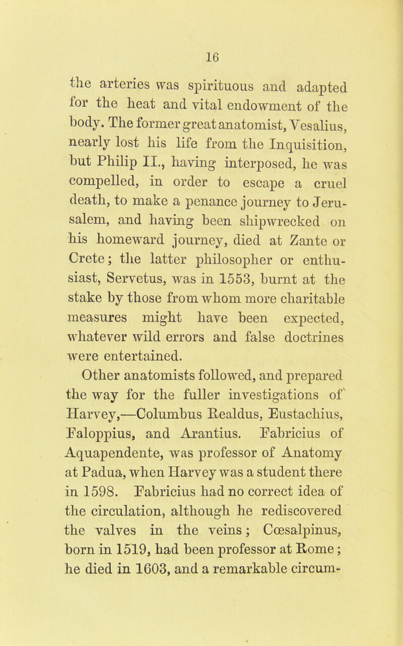 the arteries was spirituous and adapted ior the heat and vital endowment of the body. The former great anatomist, Vesalius, nearly lost his life from the Inquisition, but Philip II., having interposed, he was compelled, in order to escape a cruel death, to make a penance journey to Jeru- salem, and having been shipwrecked on his homeward journey, died at Zante or Crete; the latter philosopher or enthu- siast, Servetus, was in 1553, burnt at the stake by those from whom more charitable measures might have been expected, whatever wild errors and false doctrines were entertained. Other anatomists followed, and prepared the way for the fuller investigations of' Harvey,—Columbus Realdus, Eustachius, Ealoppius, and Arantius. Pabricius of Aquapendente, was professor of Anatomy at Padua, when Harvey was a student there in 1598. Eabricius had no correct idea of the circulation, although he rediscovered the valves in the veins; Coesalpinus, born in 1519, had been professor at Rome; he died in 1603, and a remarkable circum-