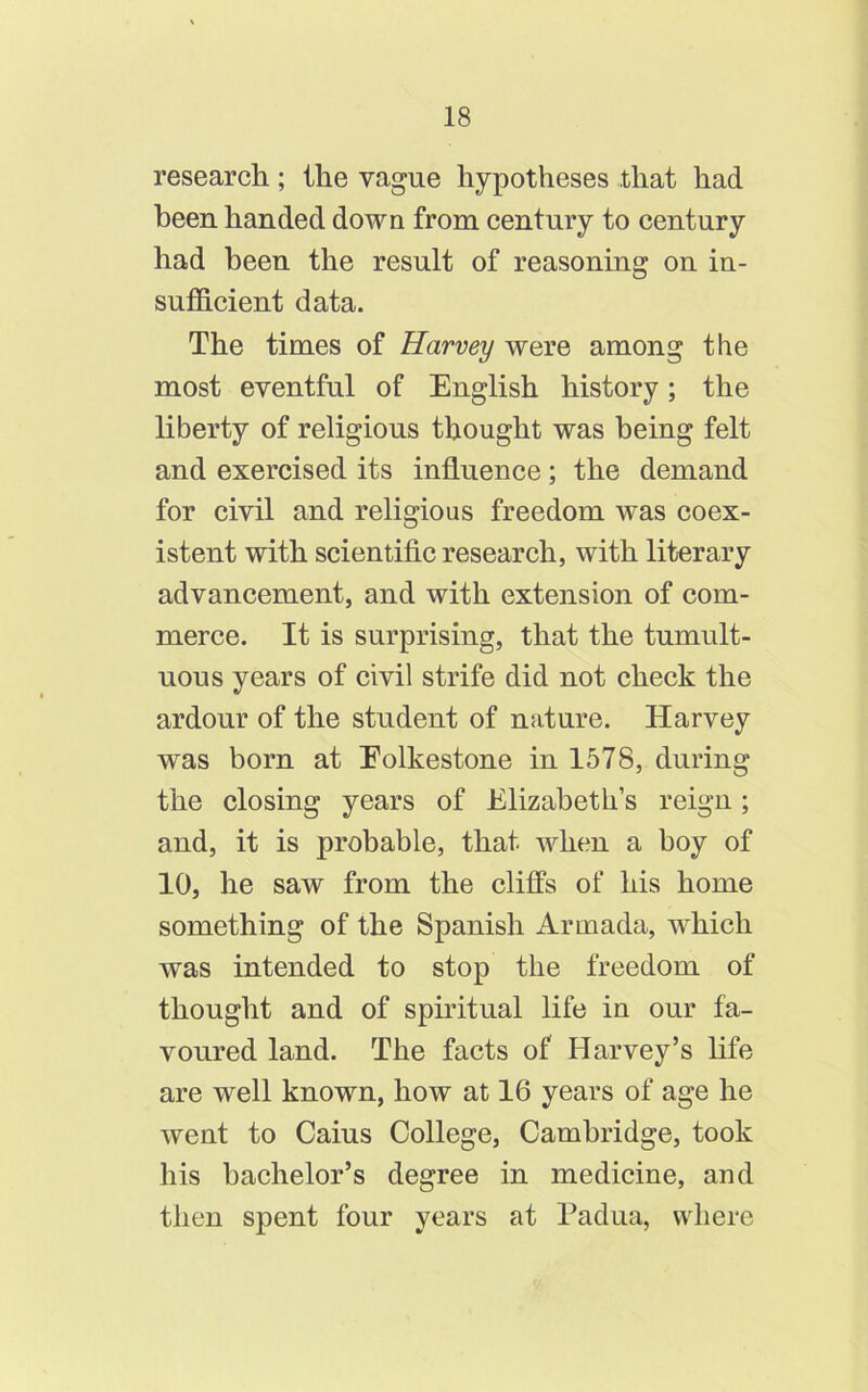 research; the vague hypotheses that had been handed down from century to century had been the result of reasoning on in- sufficient data. The times of Harvey were among the most eventful of English history; the liberty of religious thought was being felt and exercised its influence; the demand for civil and religious freedom was coex- istent with scientific research, with literary advancement, and with extension of com- merce. It is surprising, that the tumult- uous years of civil strife did not check the ardour of the student of nature. Harvey was born at Eolkestone in 1578, during the closing years of Elizabeth’s reign; and, it is probable, that when a boy of 10, he saw from the cliffs of his home something of the Spanish Armada, which was intended to stop the freedom of thought and of spiritual life in our fa- voured land. The facts of Harvey’s life are well known, how at 16 years of age he went to Caius College, Cambridge, took his bachelor’s degree in medicine, and then spent four years at Padua, where
