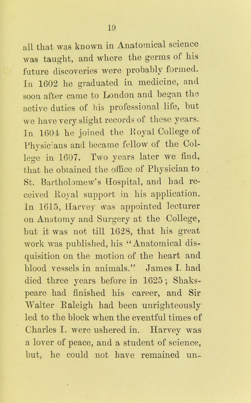 all that was known in Anatomical science was taught, and where the germs of his future discoveries were probably formed. In 1602 he graduated in medicine, and soon after came to London and began the active duties of his professional life, but we have very slight records of these years. In 1601 he joined the 11 oyal College of Physicians and became fellow of the Col- lege in 1607. Two years later we find, that he obtained the office of Physician to St. Bartholomew’s Hospital, and had re- ceived lloyal support in his application. In 1615, Harvey was appointed lecturer on Anatomy and Surgery at the College, but it was not till 1628, that his great work was published, his “Anatomical dis- quisition on the motion of the heart and blood vessels in animals.” James I. had died three years before in 1625; Shaks- peare had finished his career, and Sir Walter Raleigh had been unrighteously led to the block when the eventful times of Charles I. were ushered in. Harvey was a lover of peace, and a student of science, but, he could not have remained un-