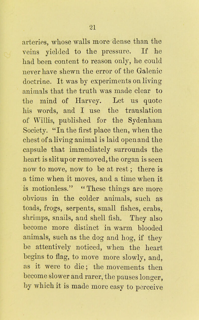 arteries, whose walls more dense than the veins yielded to the pressure. If he had been content to reason only, he could never have shewn the error of the Galenic doctrine. It was by experiments on living animals that the truth was made clear to the mind of Harvey. Let us quote his words, and I use the translation of Willis, published for the Sydenham Society. “In the first place then, when the chest of a living animal is laid open and the capsule that immediately surrounds the heart is slit up or removed, the organ is seen now to move, now to be at rest; there is a time when it moves, and a time when it is motionless.” “ These things are more obvious in the colder animals, such as toads, frogs, serpents, small fishes, crabs, shrimps, snails, and shell fish. They also become more distinct in warm blooded animals, such as the dog and hog, if they be attentively noticed, when the heart begins to flag, to move more slowly, and, as it were to die; the movements then become slower and rarer, the pauses longer, by which it is made more easy to perceive