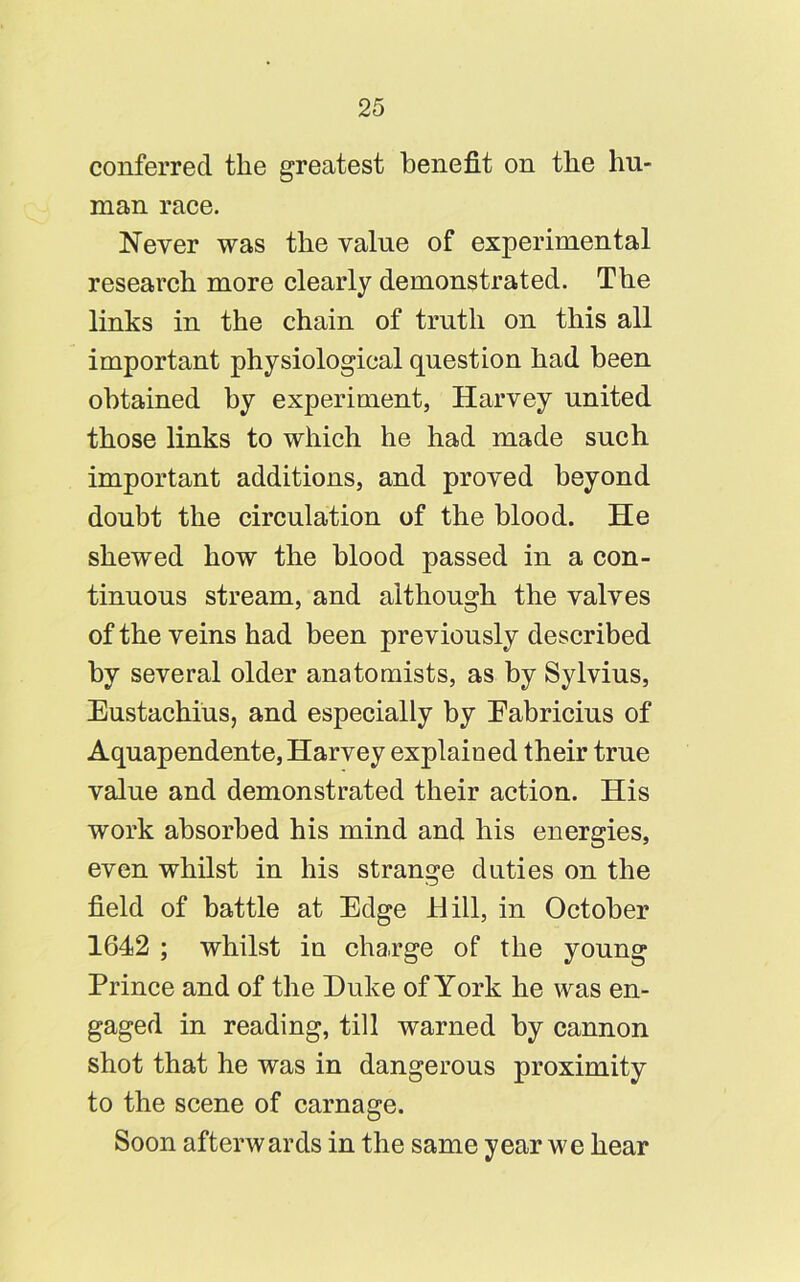 conferred the greatest benefit on the hu- man race. Never was the value of experimental research more clearly demonstrated. The links in the chain of truth on this all important physiological question had been obtained by experiment, Harvey united those links to which he had made such important additions, and proved beyond doubt the circulation of the blood. He shewed how the blood passed in a con- tinuous stream, and although the valves of the veins had been previously described by several older anatomists, as by Sylvius, Eustachius, and especially by Eabricius of Aquapendente, Harvey explained their true value and demonstrated their action. His work absorbed his mind and his energies, even whilst in his strange duties on the field of battle at Edge Hill, in October 1642 ; whilst in charge of the young Prince and of the Duke of York he was en- gaged in reading, till warned by cannon shot that he was in dangerous proximity to the scene of carnage. Soon afterwards in the same year we hear