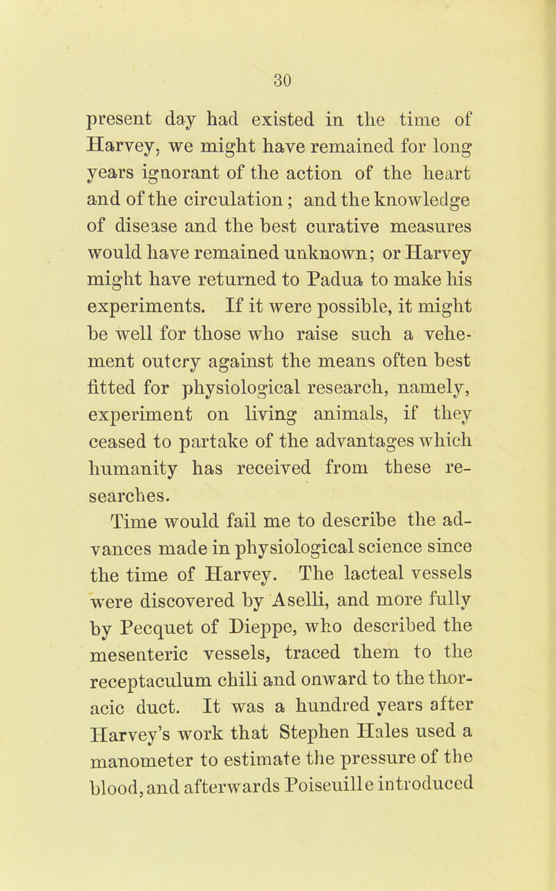 present day had existed in the time of Harvey, we might have remained for long years ignorant of the action of the heart and of the circulation; and the knowledge of disease and the best curative measures would have remained unknown; or Harvey might have returned to Padua to make his experiments. If it were possible, it might he well for those who raise such a vehe- ment outcry against the means often best fitted for physiological research, namely, experiment on living animals, if they ceased to partake of the advantages which humanity has received from these re- searches. Time would fail me to describe the ad- vances made in physiological science since the time of Harvey. The lacteal vessels were discovered by Aselli, and more fully by Pecquet of Dieppe, who described the mesenteric vessels, traced them to the receptaculum chili and onward to the thor- acic duct. It was a hundred years after Harvey’s work that Stephen Hales used a manometer to estimate the pressure of the blood, and afterwards Poiseuille introduced