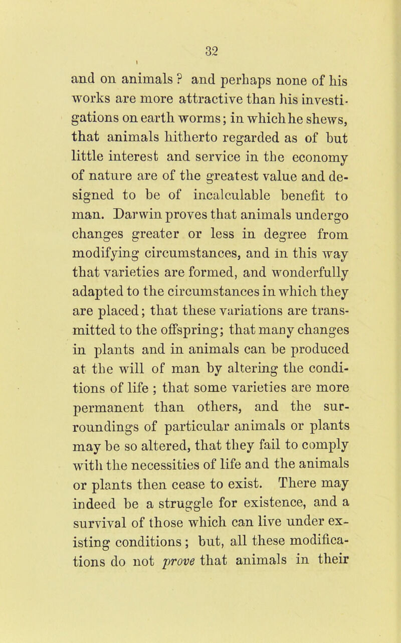 I and on animals ? and perhaps none of his works are more attractive than his investi- gations on earth worms; in which he shews, that animals hitherto regarded as of hut little interest and service in the economy of nature are of the greatest value and de- signed to be of incalculable benefit to man. Darwin proves that animals undergo changes greater or less in degree from modifying circumstances, and in this way that varieties are formed, and wonderfully adapted to the circumstances in which they are placed; that these variations are trans- mitted to the offspring; that many changes in plants and in animals can be produced at the will of man by altering the condi- tions of life ; that some varieties are more permanent than others, and the sur- roundings of particular animals or plants may be so altered, that they fail to comply with the necessities of life and the animals or plants then cease to exist. There may indeed be a struggle for existence, and a survival of those which can live under ex- isting conditions ; but, all these modifica- tions do not prove that animals in their