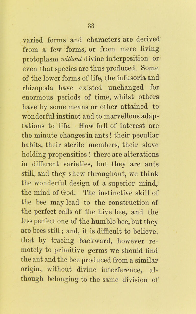 varied forms and characters are derived from a few forms, or from mere living protoplasm ivithout divine interposition or even that species are thus produced. Some of the lower forms of life, the infusoria and rhizopoda have existed unchanged for enormous periods of time, whilst others have by some means or other attained to wonderful instinct and to marvellous adap- tations to life. How full of interest are the minute changes in ants! their peculiar habits, their sterile members, their slave holding propensities ! there are alterations in different varieties, hut they are ants still, and they shew throughout, we think the wonderful design of a superior mind, the mind of God. The instinctive skill of the bee may lead to the construction of the perfect cells of the hive bee, and the less perfect one of the humble bee, but they are bees still; and, it is difficult to believe, that by tracing backward, however re- motely to primitive germs we should find the ant and the bee produced from a similar origin, without divine interference, al- though belonging to the same division of