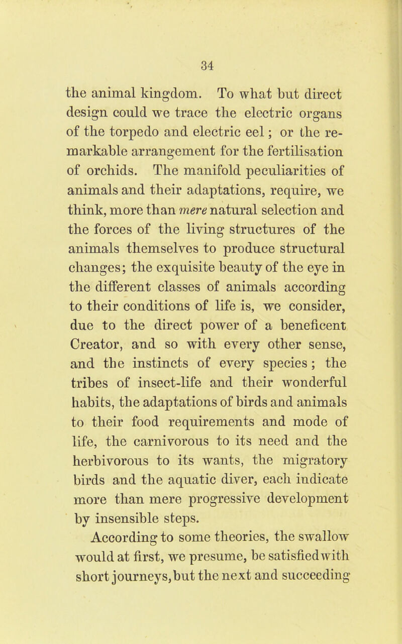 the animal kingdom. To what but direct design could we trace the electric organs of the torpedo and electric eel; or the re- markable arrangement for the fertilisation of orchids. The manifold peculiarities of animals and their adaptations, require, we think, more than mere natural selection and the forces of the living structures of the animals themselves to produce structural changes; the exquisite beauty of the eye in the different classes of animals according to their conditions of life is, we consider, due to the direct power of a beneficent Creator, and so with every other sense, and the instincts of every species; the tribes of insect-life and their wonderful habits, the adaptations of birds and animals to their food requirements and mode of life, the carnivorous to its need and the herbivorous to its wants, the migratory birds and the aquatic diver, each indicate more than mere progressive development by insensible steps. According to some theories, the swallow would at first, we presume, be satisfied with short journeys,but the next and succeeding