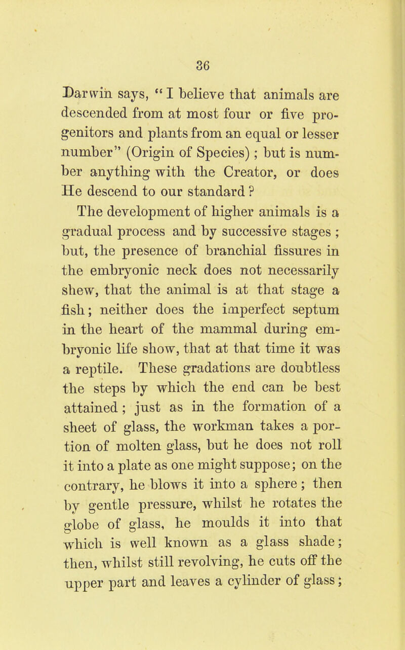 Darwin says, “ I believe that animals are descended from at most four or five pro- genitors and plants from an equal or lesser number” (Origin of Species); but is num- ber anything with the Creator, or does He descend to our standard ? The development of higher animals is a gradual process and by successive stages ; but, the presence of branchial fissures in the embryonic neck does not necessarily shew, that the animal is at that stage a fish; neither does the imperfect septum in the heart of the mammal during em- bryonic life show, that at that time it was a reptile. These gradations are doubtless the steps by which the end can be best attained; just as in the formation of a sheet of glass, the workman takes a por- tion of molten glass, but he does not roll it into a plate as one might suppose; on the contrary, he blows it into a sphere ; then by gentle pressure, whilst he rotates the globe of glass, he moulds it into that which is well known as a glass shade; then, whilst still revolving, he cuts off the upper part and leaves a cylinder of glass;