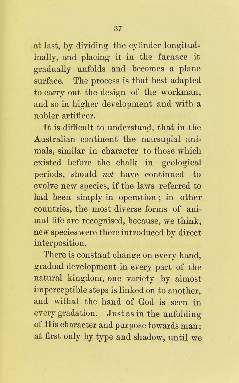 at last, by dividing the cylinder longitud- inally, and placing it in the furnace it gradually unfolds and becomes a plane surface. The process is that best adapted to carry out the design of the workman, and so in higher development and with a nobler artificer. It is difficult to understand, that in the Australian continent the marsupial ani- mals, similar in character to those which existed before the chalk in geological periods, should not have continued to evolve new species, if the laws referred to had been simply in operation; in other countries, the most diverse forms of ani- mal life are recognised, because, we think, new species were there introduced by direct interposition. There is constant change on every hand, gradual development in every part of the natural kingdom, one variety by almost imperceptible steps is linked on to another, and withal the hand of God is seen in every gradation. Just as in the unfolding of His character and purpose towards man; at first only by type and shadow, until we