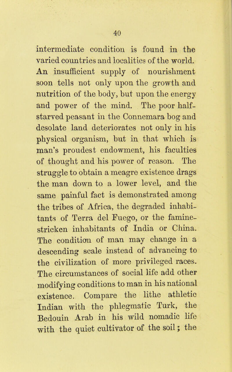 intermediate condition is found in the varied countries and localities of the world. An insufficient supply of nourishment soon tells not only upon the growth and nutrition of the body, but upon the energy and power of the mind. The poor half- starved peasant in the Connemara bog and desolate land deteriorates not only in his physical organism, but in that which is man’s proudest endowment, his faculties of thought and his power of reason. The struggle to obtain a meagre existence drags the man down to a lower level, and the same painful fact is demonstrated among the tribes of Africa, the degraded inhabi- tants of Terra del Fuego, or the famine- stricken inhabitants of India or China. The condition of man may change in a descending scale instead of advancing to the civilization of more privileged races. The circumstances of social life add other modifying conditions to man in his national existence. Compare the lithe athletic Indian with the phlegmatic Turk, the Bedouin Arab in his wild nomadic life with the quiet cultivator of the soil; the