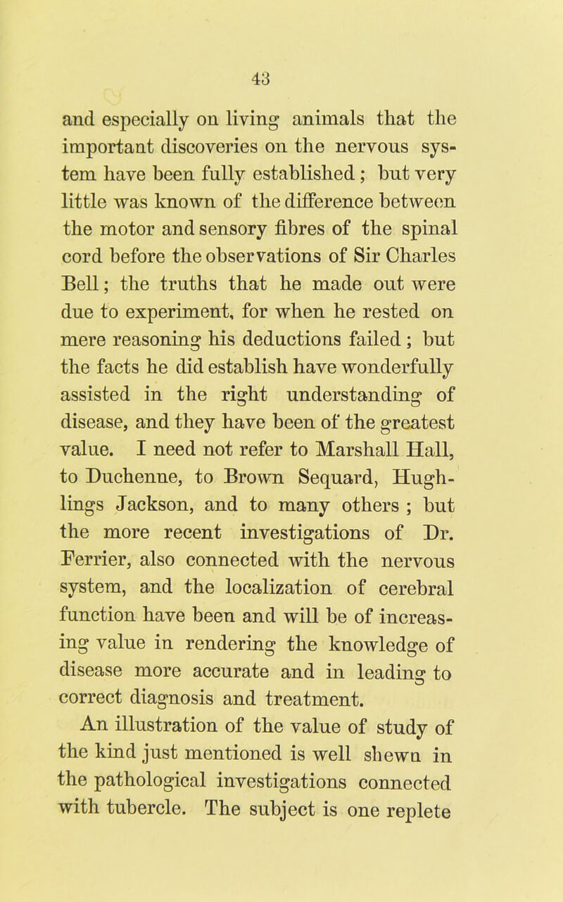 and especially on living animals that the important discoveries on the nervous sys- tem have been fully established; hut very little was known of the difference between the motor and sensory fibres of the spinal cord before the observations of Sir Charles Bell; the truths that he made out were due to experiment, for when he rested on mere reasoning his deductions failed; but the facts he did establish have wonderfully assisted in the right understanding of disease, and they have been of the greatest value. I need not refer to Marshall Hall, to Duchenne, to Brown Sequard, Hugh- lings Jackson, and to many others ; but the more recent investigations of Dr. Perrier, also connected with the nervous system, and the localization of cerebral function have been and will be of increas- ing value in rendering the knowledge of disease more accurate and in leading to correct diagnosis and treatment. An illustration of the value of study of the kind just mentioned is well shewn in the pathological investigations connected with tubercle. The subject is one replete