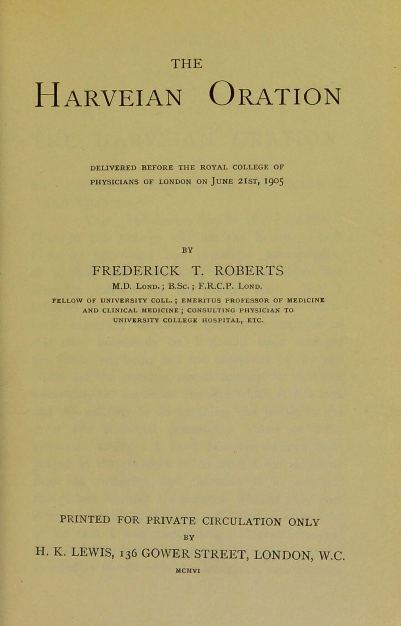THE Harveian Oration DELIVERED BEFORE THE ROYAL COLLEGE OF PHYSICIANS OF LONDON ON JUNE 2IST, I9O5 BY FREDERICK T. ROBERTS M.D. Lond. ; B.Sc.; F.R.C.P. Lond. FELLOW OF UNIVERSITY COLL. J EMERITUS PROFESSOR OF MEDICINE AND CLINICAL MEDICINE ; CONSULTING PHYSICIAN TO UNIVERSITY COLLEGE HOSPITAL, ETC. PRINTED FOR PRIVATE CIRCULATION ONLY BY H. K. LEWIS, 136 GOWER STREET, LONDON, W.C. MCMVI