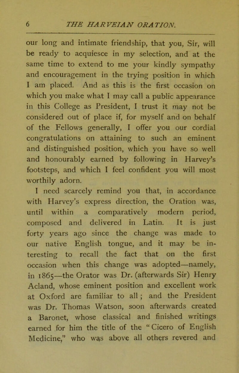 our long and intimate friendship, that you, Sir, will be ready to acquiesce in my selection, and at the same time to extend to me your kindly sympathy and encouragement in the trying position in which I am placed. And as this is the first occasion on which you make what I may call a public appearance in this College as President, I trust it may not be considered out of place if, for myself and on behalf of the Fellows generally, I offer you our cordial congratulations on attaining to such an eminent and distinguished position, which you have so well and honourably earned by following in Harvey’s footsteps, and which I feel confident you will most worthily adorn. I need scarcely remind you that, in accordance with Harvey’s express direction, the Oration was, until within a comparatively modern period, composed and delivered in Latin. It is just forty years ago since the change was made to our native English tongue, and it may be in- teresting to recall the fact that on the first occasion when this change was adopted—namely, in 1865—the Orator was Dr. (afterwards Sir) Henry Acland, whose eminent position and excellent work at Oxford are familiar to all ; and the President was Dr. Thomas Watson, soon afterwards created a Baronet, whose classical and finished writings earned for him the title of the “Cicero of English Medicine,” who w^s above all others revered and