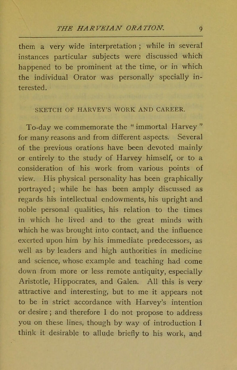 them a very wide interpretation ; while in several instances particular subjects were discussed which happened to be prominent at the time, or in which the individual Orator was personally specially in- terested. SKETCH OF HARVEY’S WORK AND CAREER. To-day we commemorate the “ immortal Harvey ” for many reasons and from different aspects. Several of the previous orations have been devoted mainly or entirely to the study of Harvey himself, or to a consideration of his work from various points of view. His physical personality has been graphically portrayed ; while he has been amply discussed as regards his intellectual endowments, his upright and noble personal qualities, his relation to the times in which he lived and to the great minds with which he was brought into contact, and the influence exerted upon him by his immediate predecessors, as well as by leaders and high authorities in medicine and science, whose example and teaching had come down from more or less remote antiquity, especially Aristotle, Hippocrates, and Galen. All this is very attractive and interesting, but to me it appears not to be in strict accordance with Harvey’s intention or desire ; and therefore I do not propose to address you on these lines, though by way of introduction I think it desirable to allude briefly to his work, and