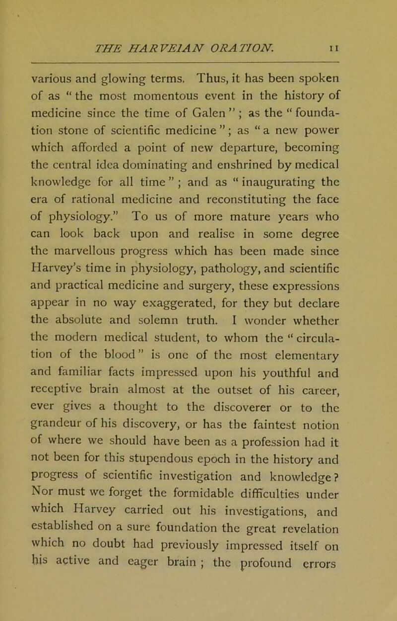 various and glowing terms, Thus, it has been spoken of as “ the most momentous event in the history of medicine since the time of Galen ” ; as the “ founda- tion stone of scientific medicine ”; as “ a new power which afforded a point of new departure, becoming the central idea dominating and enshrined by medical knowledge for all time ” ; and as “ inaugurating the era of rational medicine and reconstituting the face of physiology.” To us of more mature years who can look back upon and realise in some degree the marvellous progress which has been made since Harvey’s time in physiology, pathology, and scientific and practical medicine and surgery, these expressions appear in no way exaggerated, for they but declare the absolute and solemn truth. I wonder whether the modern medical student, to whom the “ circula- tion of the blood ” is one of the most elementary and familiar facts impressed upon his youthful and receptive brain almost at the outset of his career, ever gives a thought to the discoverer or to the grandeur of his discovery, or has the faintest notion of where we should have been as a profession had it not been for this stupendous epoch in the history and progress of scientific investigation and knowledge ? Nor must we forget the formidable difficulties under which Harvey carried out his investigations, and established on a sure foundation the great revelation which no doubt had previously impressed itself on his active and eager brain ; the profound errors