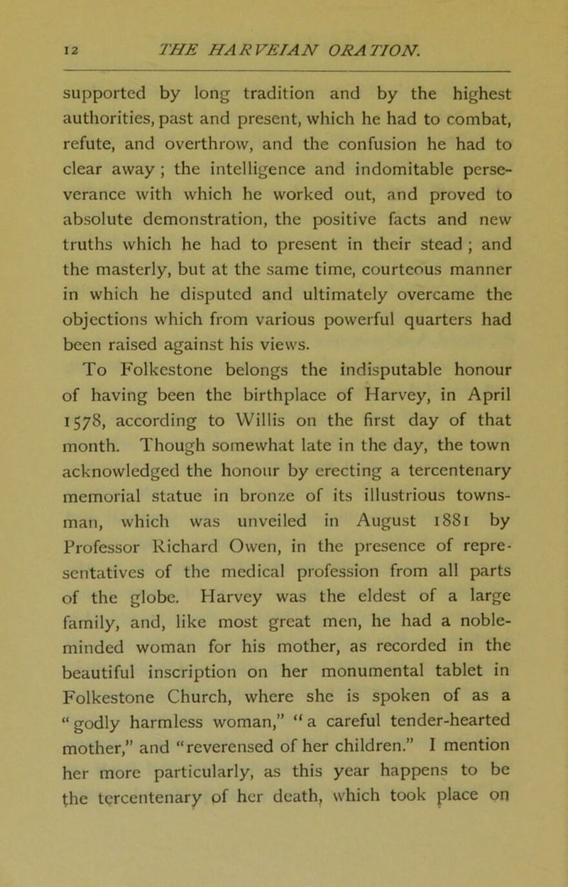 supported by long tradition and by the highest authorities, past and present, which he had to combat, refute, and overthrow, and the confusion he had to clear away ; the intelligence and indomitable perse- verance with which he worked out, and proved to absolute demonstration, the positive facts and new truths which he had to present in their stead ; and the masterly, but at the same time, courteous manner in which he disputed and ultimately overcame the objections which from various powerful quarters had been raised against his views. To Folkestone belongs the indisputable honour of having been the birthplace of Harvey, in April 1578, according to Willis on the first day of that month. Though somewhat late in the day, the town acknowledged the honour by erecting a tercentenary memorial statue in bronze of its illustrious towns- man, which was unveiled in August 1881 by Professor Richard Owen, in the presence of repre- sentatives of the medical profession from all parts of the globe. Harvey was the eldest of a large family, and, like most great men, he had a noble- minded woman for his mother, as recorded in the beautiful inscription on her monumental tablet in Folkestone Church, where she is spoken of as a “ godly harmless woman,” “ a careful tender-hearted mother,” and “reverensed of her children.” I mention her more particularly, as this year happens to be the tercentenary of her death, which took place on