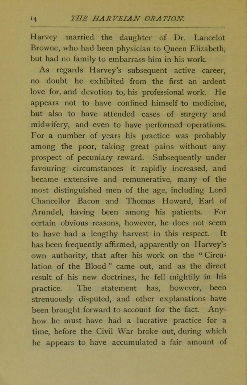 Harvey married the daughter of Dr. Lancelot Browne, who had been physician to Queen Elizabeth, but had no family to embarrass him in his work. As regards Harvey’s subsequent active career, no doubt he exhibited from the first an ardent love for, and devotion to, his professional work. He appears not to have confined himself to medicine, but also to have attended cases of surgery and midwifery, and even to have performed operations. For a number of years his practice was probably among the poor, taking great pains without any prospect of pecuniary reward. Subsequently under favouring circumstances it rapidly increased, and became extensive and remunerative, many of the most distinguished men of the age, including Lord Chancellor Bacon and Thomas Howard, Earl of Arundel, having been among his patients. For certain obvious reasons, however, he does not seem to have had a lengthy harvest in this respect. It has been frequently affirmed, apparently on Harvey’s own authority, that after his work on the “ Circu- lation of the Blood ” came out, and as the direct result of his new doctrines, he fell mightily in his practice. The statement has, however, been strenuously disputed, and other explanations have been brought forward to account for the fact. Any- how he must have had a lucrative practice for a time, before the Civil War broke out, during which he appears to have accumulated a fair amount of